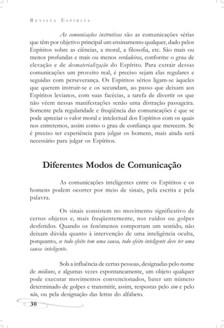 R E V I S T A E S P Í R I T A
30
As comunicações instrutivas são as comunicações sérias
que têm por objetivo principal um ensinamento qualquer, dado pelos
Espíritos sobre as ciências, a moral, a filosofia, etc. São mais ou
menos profundas e mais ou menos verdadeiras, conforme o grau de
elevação e de desmaterialização do Espírito. Para extrair dessas
comunicações um proveito real, é preciso sejam elas regulares e
seguidas com perseverança. Os Espíritos sérios ligam-se àqueles
que querem instruir-se e os secundam, ao passo que deixam aos
Espíritos levianos, com suas facécias, a tarefa de divertir os que
não vêem nessas manifestações senão uma distração passageira.
Somente pela regularidade e freqüência das comunicações é que se
pode apreciar o valor moral e intelectual dos Espíritos com os quais
nos entretemos, assim como o grau de confiança que merecem. Se
é preciso ter experiência para julgar os homens, mais ainda será
necessário para julgar os Espíritos.
Diferentes Modos de Comunicação
As comunicações inteligentes entre os Espíritos e os
homens podem ocorrer por meio de sinais, pela escrita e pela
palavra.
Os sinais consistem no movimento significativo de
certos objetos e, mais freqüentemente, nos ruídos ou golpes
desferidos. Quando os fenômenos comportam um sentido, não
deixam dúvida quanto à intervenção de uma inteligência oculta,
porquanto, se todo efeito tem uma causa, todo efeito inteligente deve ter uma
causa inteligente.
Sob a influência de certas pessoas, designadas pelo nome
de médiuns, e algumas vezes espontaneamente, um objeto qualquer
pode executar movimentos convencionados, bater um número
determinado de golpes e transmitir, assim, respostas pelo sim e pelo
não, ou pela designação das letras do alfabeto.
 