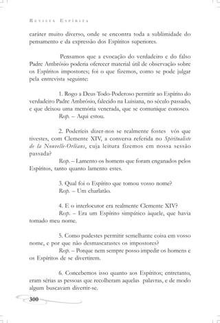 R E V I S T A E S P Í R I T A
300
caráter muito diverso, onde se encontra toda a sublimidade do
pensamento e da expressão dos Espíritos superiores.
Pensamos que a evocação do verdadeiro e do falso
Padre Ambrósio poderia oferecer material útil de observação sobre
os Espíritos impostores; foi o que fizemos, como se pode julgar
pela entrevista seguinte:
1. Rogo a Deus Todo-Poderoso permitir ao Espírito do
verdadeiro Padre Ambrósio, falecido na Luisiana, no século passado,
e que deixou uma memória venerada, que se comunique conosco.
Resp. – Aqui estou.
2. Poderíeis dizer-nos se realmente fostes vós que
tivestes, com Clemente XIV, a conversa referida no Spiritualiste
de la Nouvelle-Orléans, cuja leitura fizemos em nossa sessão
passada?
Resp. – Lamento os homens que foram enganados pelos
Espíritos, tanto quanto lamento estes.
3. Qual foi o Espírito que tomou vosso nome?
Resp. – Um charlatão.
4. E o interlocutor era realmente Clemente XIV?
Resp. – Era um Espírito simpático àquele, que havia
tomado meu nome.
5. Como pudestes permitir semelhante coisa em vosso
nome, e por que não desmascarastes os impostores?
Resp. – Porque nem sempre posso impedir os homens e
os Espíritos de se divertirem.
6. Concebemos isso quanto aos Espíritos; entretanto,
eram sérias as pessoas que recolheram aquelas palavras, e de modo
algum buscavam divertir-se.
 