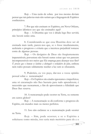 J U L H O D E 1 8 5 8
301
Resp. – Uma razão de sobra: por isso mesmo deviam
pensar que tais palavras mais não seriam que a linguagem de Espíritos
zombeteiros.
7. Por que não ensinam os Espíritos, em Nova Orléans,
princípios idênticos aos que são ensinados aqui?
Resp. – A Doutrina que vos é ditada logo lhes servirá;
não haverá senão uma.
8. Considerando-se que essa Doutrina deve ser ali
ensinada mais tarde, parece-nos que, se o fosse imediatamente,
aceleraria o progresso e evitaria que a incerteza prejudicial tomasse
conta de algumas pessoas.
Resp. – Os desígnios de Deus são freqüentemente
impenetráveis; porventura não haverá outras coisas que vos parecem
incompreensíveis nos meios que Ele emprega para alcançar seus fins?
É preciso que o homem se habitue a distinguir o verdadeiro do falso, embora
nem todos possam subitamente receber a luz sem se ofuscarem.
9. Poderíeis, eu vos peço, dar-nos a vossa opinião
pessoal sobre a reencarnação?
Resp. – Os Espíritos são criados ignorantes e imperfeitos;
uma só encarnação não lhes bastaria para tudo aprenderem; é
necessário que reencarnem, a fim de aproveitarem a felicidade que
Deus lhes reserva.
10. A reencarnação pode ocorrer na Terra, ou somente
em outros globos?
Resp. – A reencarnação se dá conforme o progresso do
Espírito, em mundos mais ou menos perfeitos.
11. Isso não esclarece se a reencarnação pode ocorrer
na Terra.
Resp. – Sim, pode ocorrer; e se o Espírito a
solicitasse como missão, isso seria mais meritório para ele e o
 