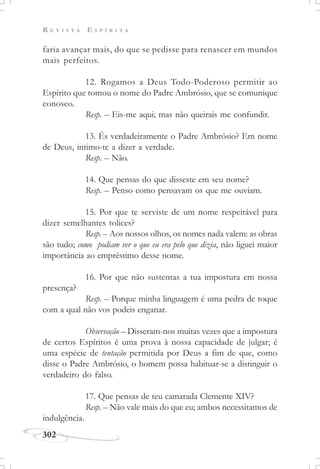 R E V I S T A E S P Í R I T A
302
faria avançar mais, do que se pedisse para renascer em mundos
mais perfeitos.
12. Rogamos a Deus Todo-Poderoso permitir ao
Espírito que tomou o nome do Padre Ambrósio, que se comunique
conosco.
Resp. – Eis-me aqui; mas não queirais me confundir.
13. És verdadeiramente o Padre Ambrósio? Em nome
de Deus, intimo-te a dizer a verdade.
Resp. – Não.
14. Que pensas do que disseste em seu nome?
Resp. – Penso como pensavam os que me ouviam.
15. Por que te serviste de um nome respeitável para
dizer semelhantes tolices?
Resp. – Aos nossos olhos, os nomes nada valem: as obras
são tudo; como podiam ver o que eu era pelo que dizia, não liguei maior
importância ao empréstimo desse nome.
16. Por que não sustentas a tua impostura em nossa
presença?
Resp. – Porque minha linguagem é uma pedra de toque
com a qual não vos podeis enganar.
Observação – Disseram-nos muitas vezes que a impostura
de certos Espíritos é uma prova à nossa capacidade de julgar; é
uma espécie de tentação permitida por Deus a fim de que, como
disse o Padre Ambrósio, o homem possa habituar-se a distinguir o
verdadeiro do falso.
17. Que pensas de teu camarada Clemente XIV?
Resp. – Não vale mais do que eu; ambos necessitamos de
indulgência.
 
