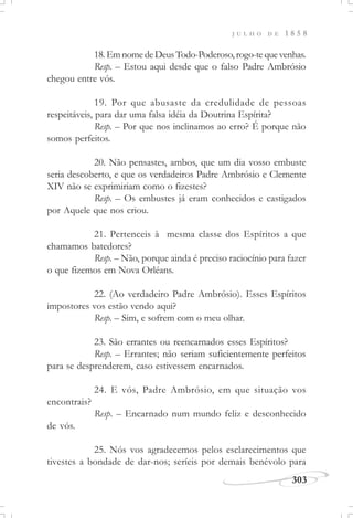 J U L H O D E 1 8 5 8
303
18.EmnomedeDeusTodo-Poderoso,rogo-tequevenhas.
Resp. – Estou aqui desde que o falso Padre Ambrósio
chegou entre vós.
19. Por que abusaste da credulidade de pessoas
respeitáveis, para dar uma falsa idéia da Doutrina Espírita?
Resp. – Por que nos inclinamos ao erro? É porque não
somos perfeitos.
20. Não pensastes, ambos, que um dia vosso embuste
seria descoberto, e que os verdadeiros Padre Ambrósio e Clemente
XIV não se exprimiriam como o fizestes?
Resp. – Os embustes já eram conhecidos e castigados
por Aquele que nos criou.
21. Pertenceis à mesma classe dos Espíritos a que
chamamos batedores?
Resp. – Não, porque ainda é preciso raciocínio para fazer
o que fizemos em Nova Orléans.
22. (Ao verdadeiro Padre Ambrósio). Esses Espíritos
impostores vos estão vendo aqui?
Resp. – Sim, e sofrem com o meu olhar.
23. São errantes ou reencarnados esses Espíritos?
Resp. – Errantes; não seriam suficientemente perfeitos
para se desprenderem, caso estivessem encarnados.
24. E vós, Padre Ambrósio, em que situação vos
encontrais?
Resp. – Encarnado num mundo feliz e desconhecido
de vós.
25. Nós vos agradecemos pelos esclarecimentos que
tivestes a bondade de dar-nos; seríeis por demais benévolo para
 