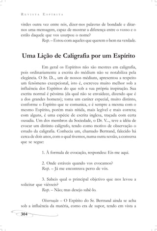 R E V I S T A E S P Í R I T A
304
virdes outra vez entre nós, dizer-nos palavras de bondade e ditar-
nos uma mensagem, capaz de mostrar a diferença entre o vosso e o
estilo daquele que vos usurpou o nome?
Resp. – Estou com aqueles que querem o bem na verdade.
Uma Lição de Caligrafia por um Espírito
Em geral os Espíritos não são mestres em caligrafia,
pois ordinariamente a escrita do médium não se notabiliza pela
elegância. O Sr. D..., um de nossos médiuns, apresentou a respeito
um fenômeno excepcional, isto é, escreveu muito melhor sob a
influência dos Espíritos do que sob a sua própria inspiração. Sua
escrita normal é péssima (da qual não se envaidece, dizendo que é
a dos grandes homens); toma um caráter especial, muito distinto,
conforme o Espírito que se comunica, e é sempre a mesma com o
mesmo Espírito, porém mais nítida, mais legível e mais correta;
com alguns, é uma espécie de escrita inglesa, traçada com certa
ousadia. Um dos membros da Sociedade, o Dr. V..., teve a idéia de
evocar um distinto calígrafo, tendo como motivo de observação o
estudo da caligrafia. Conhecia um, chamado Bertrand, falecido há
cerca de dois anos, com o qual tivemos, numa outra sessão, a conversa
que se segue:
1. À formula de evocação, respondeu: Eis-me aqui.
2. Onde estáveis quando vos evocamos?
Resp. – Já me encontrava perto de vós.
3. Sabeis qual o principal objetivo que nos levou a
solicitar que viésseis?
Resp. – Não; mas desejo sabê-lo.
Observação – O Espírito do Sr. Bertrand ainda se acha
sob a influência da matéria, como era de supor, tendo em vista a
 