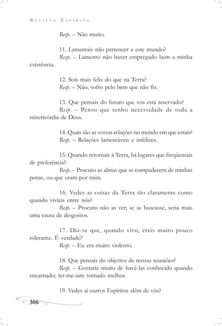R E V I S T A E S P Í R I T A
306
Resp. – Não muito.
11. Lamentais não pertencer a este mundo?
Resp. – Lamento não haver empregado bem a minha
existência.
12. Sois mais feliz do que na Terra?
Resp. – Não; sofro pelo bem que não fiz.
13. Que pensais do futuro que vos está reservado?
Resp. – Penso que tenho necessidade de toda a
misericórdia de Deus.
14. Quais são as vossas relações no mundo em que estais?
Resp. – Relações lamentáveis e infelizes.
15. Quando retornais à Terra, há lugares que freqüentais
de preferência?
Resp. – Procuro as almas que se compadecem de minhas
penas, ou que oram por mim.
16. Vedes as coisas da Terra tão claramente como
quando vivíeis entre nós?
Resp. – Procuro não as ver; se as buscasse, seria mais
uma causa de desgostos.
17. Diz-se que, quando vivo, éreis muito pouco
tolerante. É verdade?
Resp. – Eu era muito violento.
18. Que pensais do objetivo de nossas reuniões?
Resp. – Gostaria muito de havê-las conhecido quando
encarnado; ter-me-iam tornado melhor.
19. Vedes aí outros Espíritos além de vós?
 