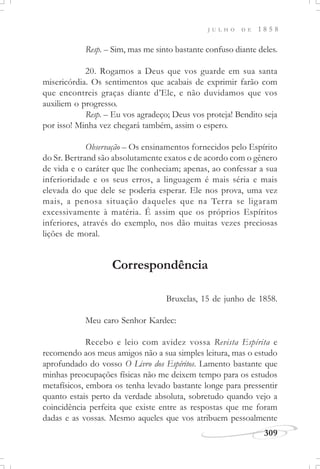 309
J U L H O D E 1 8 5 8
Resp. – Sim, mas me sinto bastante confuso diante deles.
20. Rogamos a Deus que vos guarde em sua santa
misericórdia. Os sentimentos que acabais de exprimir farão com
que encontreis graças diante d’Ele, e não duvidamos que vos
auxiliem o progresso.
Resp. – Eu vos agradeço; Deus vos proteja! Bendito seja
por isso! Minha vez chegará também, assim o espero.
Observação – Os ensinamentos fornecidos pelo Espírito
do Sr. Bertrand são absolutamente exatos e de acordo com o gênero
de vida e o caráter que lhe conheciam; apenas, ao confessar a sua
inferioridade e os seus erros, a linguagem é mais séria e mais
elevada do que dele se poderia esperar. Ele nos prova, uma vez
mais, a penosa situação daqueles que na Terra se ligaram
excessivamente à matéria. É assim que os próprios Espíritos
inferiores, através do exemplo, nos dão muitas vezes preciosas
lições de moral.
Correspondência
Bruxelas, 15 de junho de 1858.
Meu caro Senhor Kardec:
Recebo e leio com avidez vossa Revista Espírita e
recomendo aos meus amigos não a sua simples leitura, mas o estudo
aprofundado do vosso O Livro dos Espíritos. Lamento bastante que
minhas preocupações físicas não me deixem tempo para os estudos
metafísicos, embora os tenha levado bastante longe para pressentir
quanto estais perto da verdade absoluta, sobretudo quando vejo a
coincidência perfeita que existe entre as respostas que me foram
dadas e as vossas. Mesmo aqueles que vos atribuem pessoalmente
 