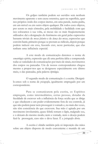 J A N E I R O D E 1 8 5 8
31
Os golpes também podem ser ouvidos sem nenhum
movimento aparente e sem causa ostensiva, quer na superfície, quer
nos próprios tecidos dos corpos inertes, em uma parede, numa pedra,
em um móvel ou em outro objeto qualquer. De todos esses objetos,
por serem os mais cômodos, pela mobilidade e facilidade com que
nos colocamos à sua volta, as mesas são os mais freqüentemente
utilizados: daí a designação do fenômeno em geral pelas expressões
bastante triviais de mesas falantes e de dança das mesas, expressões que
convém banir, primeiro porque se prestam ao ridículo, depois porque
podem induzir em erro, fazendo crer, neste particular, que elas
tenham uma influência especial.
A este modo de comunicação daremos o nome de
sematologia espírita, expressão que dá uma perfeita idéia e compreende
todas as variedades de comunicações por meio de sinais, movimentos
dos corpos ou pancadas. Um de nossos correspondentes chegou
mesmo a propor-nos que se designasse especialmente este último
meio, o das pancadas, pela palavra tiptologia.
O segundo modo de comunicação é a escrita. Designá-
lo-emos sob o nome de psicografia, igualmente empregado por um
correspondente.
Para se comunicarem pela escrita, os Espíritos
empregam, como intermediários, certas pessoas, dotadas da
faculdade de escrever sob a influência da força oculta que as dirige
e que obedecem a um poder evidentemente fora de seu controle, já
que não podem parar nem prosseguir à vontade e, no mais das vezes,
não têm consciência do que escrevem. Sua mão é agitada por um
movimento involuntário, quase febril; tomam o lápis, malgrado seu,
e o deixam do mesmo modo; nem a vontade, nem o desejo podem
fazê-la prosseguir, caso não o deva fazer. É a psicografia direta.
A escrita é obtida também pela só imposição das mãos
sobre um objeto disposto de modo conveniente e munido de um
 