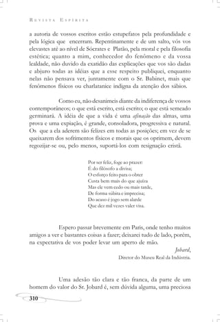 R E V I S T A E S P Í R I T A
310
a autoria de vossos escritos estão estupefatos pela profundidade e
pela lógica que encerram. Repentinamente e de um salto, vós vos
elevastes até ao nível de Sócrates e Platão, pela moral e pela filosofia
estética; quanto a mim, conhecedor do fenômeno e da vossa
lealdade, não duvido da exatidão das explicações que vos são dadas
e abjuro todas as idéias que a esse respeito publiquei, enquanto
nelas não pensava ver, juntamente com o Sr. Babinet, mais que
fenômenos físicos ou charlatanice indigna da atenção dos sábios.
Como eu, não desanimeis diante da indiferença de vossos
contemporâneos; o que está escrito, está escrito; o que está semeado
germinará. A idéia de que a vida é uma afinação das almas, uma
prova e uma expiação, é grande, consoladora, progressiva e natural.
Os que a ela aderem são felizes em todas as posições; em vez de se
queixarem dos sofrimentos físicos e morais que os oprimem, devem
regozijar-se ou, pelo menos, suportá-los com resignação cristã.
Espero passar brevemente em Paris, onde tenho muitos
amigos a ver e bastantes coisas a fazer; deixarei tudo de lado, porém,
na expectativa de vos poder levar um aperto de mão.
Jobard,
Diretor do Museu Real da Indústria.
Uma adesão tão clara e tão franca, da parte de um
homem do valor do Sr. Jobard é, sem dúvida alguma, uma preciosa
Por ser feliz, foge ao prazer:
É do filósofo a divisa;
O esforço feito para o obter
Custa bem mais do que ajuíza
Mas ele vem cedo ou mais tarde,
De forma súbita e imprecisa;
Do acaso é jogo sem alarde
Que dez mil vezes valer visa.
 
