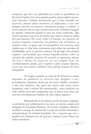 311
J U L H O D E 1 8 5 8
conquista, que deve ser aplaudida por todos os partidários da
Doutrina Espírita. Em nossa opinião, porém, apenas aderir é pouco;
mais relevante é admitir abertamente que se haja cometido um
equívoco, abjurar idéias anteriores, já publicadas, e isso sem
qualquer pressão ou interesse, unicamente porque a verdade se
tornou patente. Eis aí o que se pode chamar de verdadeira coragem
de opinião, sobretudo quando se tem um nome conhecido. Agir
assim é peculiar às pessoas de caráter, que sabem colocar-se acima
dos preconceitos. Por certo, todos os homens são passíveis de
cometer enganos; entretanto, há grandeza em reconhecer os
próprios erros, ao passo que há mesquinhez em sustentar uma
opinião que se sabe falsa, unicamente para exibir um prestígio de
infalibilidade junto às pessoas comuns. Tal prestígio não poderia
enganar a posteridade, que arranca impiedosamente todos os
ouropéis do orgulho; somente ela constrói as reputações; apenas
ela tem o direito de inscrever em seu templo: Este era
verdadeiramente grande, pelo Espírito e pelo coração. Quantas
vezes não terá escrito, também: Este grande homem foi bem
mesquinho!
Os elogios contidos na carta do Sr. Jobard nos teriam
impedido de publicá-la se tivessem sido dirigidos a nós,
pessoalmente; entretanto, desde que em nosso trabalho reconhece
a obra dos Espíritos, dos quais não temos sido senão meros
intérpretes, todo o mérito lhes pertencendo, nossa modéstia em
nada sofreria com uma comparação que só prova uma coisa: que
esse livro foi ditado por Espíritos de uma ordem superior.
Respondendo ao Sr. Jobard, nós lhe havíamos indagado
se permitiria que publicássemos sua carta; ao mesmo tempo, por
delegação da Sociedade Parisiense de Estudos Espíritas, tínhamos
recebido o encargo de oferecer-lhe o título de membro honorário e
correspondente da referida Sociedade. Eis a resposta que teve a
gentileza de endereçar-nos, da qual nos sentimos muito felizes em
poder reproduzir:
 