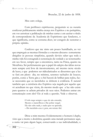 R E V I S T A E S P Í R I T A
312
Bruxelas, 22 de junho de 1858.
Meu caro colega,
Com perífrases espirituosas, perguntais se eu ousaria
confessar publicamente minha crença nos Espíritos e no perispírito,
em vos autorizar a publicação de minhas cartas e em aceitar o título
de correspondente da Academia de Espiritismo que fundastes, o
que significaria, como se costuma dizer, ter coragem de sustentar a
própria opinião.
Confesso que me sinto um pouco humilhado, ao ver
que empregais as mesmas fórmulas e o mesmo discurso comumente
dirigidos às pessoas simplórias, quando devíeis saber que toda a
minha vida foi consagrada à sustentação da verdade e ao testemunho
em seu favor, sempre que a encontrava, tanto na Física, quanto na
Metafísica. Sei perfeitamente que o papel do adepto das idéias novas
nem sempre está livre de inconvenientes, até mesmo neste século
de luzes, e que podemos ser ridicularizados se dissermos que a luz
se fará em pleno dia; no mínimo, seremos tachados de loucos;
porém, como a Terra gira e o Sol haverá de brilhar para todos, faz-
se necessário que os incrédulos se dobrem à evidência. É natural
também que a existência dos Espíritos seja negada por aqueles que
só acreditam no que vêem, do mesmo modo que a luz não existe
para quantos se achem privados de seus raios. Podemos entrar em
comunicação com eles? Eis aí toda a questão. Vede e observai.
Disse a mim mesmo: Evidentemente o homem é duplo,
visto que a morte o desdobra; quando uma metade permanece aqui,
a outra vai para algum lugar, conservando a sua individualidade; o
O tolo nega sempre o que ele não entende;
Mesmo o maravilhoso é-lhe pobre vergel;
Ele não sabe nada, e nada quer ou aprende;
– Do incrédulo esse é, pois, um retrato fiel.
 