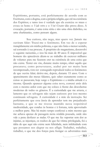 313
J U L H O D E 1 8 5 8
Espiritismo, portanto, está perfeitamente de acordo com as
Escrituras, com o dogma, com a própria religião, que crê na existência
dos Espíritos; e tanto isso é verdade que ela exorciza os maus e
evoca os bons: o Vade retro e o Veni Creator dão prova disso. A
evocação, portanto, é uma coisa séria e não uma obra diabólica, ou
uma charlatanice, como pensam alguns.
Sou curioso, não nego, mas quero ver. Jamais me
ouviram falar: Trazei-me o fenômeno. Em vez de o esperar
tranqüilamente em minha poltrona, o que não faria o menor sentido,
saí correndo à sua procura. A propósito do magnetismo, desenvolvi
o seguinte raciocínio, e isso há mais de 40 anos: É impossível que
homens tão apreciáveis dêem-se ao trabalho de escrever milhares
de volumes para me fazerem crer na existência de uma coisa que
não existe. Tentei em vão, durante muito tempo, obter aquilo que
procurava; como perseverasse, acabei por ser muito bem
recompensado, visto ter conseguido reproduzir todos os fenômenos
de que ouvira falar; detive-me, depois, durante 15 anos. Com o
aparecimento das mesas falantes, quis saber exatamente como as
coisas se passavam; hoje surge o Espiritismo e a minha atitude é a
mesma. Quando aparecer alguma coisa nova, correrei atrás dela
com o mesmo ardor com que me coloco à frente das descobertas
modernas de todos os gêneros. É a curiosidade que me arrasta, e
lamento que os selvagens não sejam curiosos: por isso mesmo
continuam selvagens. A curiosidade é a mãe da instrução. Sei
perfeitamente que essa ânsia de aprender tem me prejudicado
bastante, e que se me tivesse mantido nessa respeitável
mediocridade, que conduz às honras e à fortuna, teria aproveitado
a melhor parte. Mas há muito tempo confessei a mim mesmo que
me achava apenas de passagem nesta sórdida pousada, onde não
vale a pena desfazer as malas. O que me faz suportar sem dor as
injúrias, as injustiças, os roubos de que fui vítima privilegiada, foi a
idéia de que aqui não existe nem felicidade, nem infelicidade com
que possamos nos alegrar ou nos afligir. Trabalhei, trabalhei,
trabalhei, o que me deu forças para fustigar os adversários mais
 