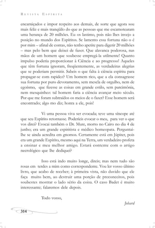 R E V I S T A E S P Í R I T A
314
encarniçados e impor respeito aos demais, de sorte que agora sou
mais feliz e mais tranqüilo do que as pessoas que me escamotearam
uma herança de 20 milhões. Eu os lastimo, pois não lhes invejo a
posição no mundo dos Espíritos. Se lamento essa fortuna não o é
por mim – afinal de contas, não tenho apetite para digerir 20 milhões
– mas pelo bem que deixei de fazer. Que alavanca poderosa, nas
mãos de um homem que soubesse empregá-la utilmente! Quanto
impulso poderia proporcionar à Ciência e ao progresso! Aqueles
que têm fortuna ignoram, freqüentemente, as verdadeiras alegrias
que se poderiam permitir. Sabeis o que falta à ciência espírita para
propagar-se com rapidez? Um homem rico, que a ela consagrasse
sua fortuna por puro devotamento, sem mescla de orgulho, nem de
egoísmo, que fizesse as coisas em grande estilo, sem parcimônia,
nem mesquinhez: tal homem faria a ciência avançar meio século.
Por que me foram subtraídos os meios de o fazer? Esse homem será
encontrado; algo mo diz; honra a ele, pois!
Vi uma pessoa viva ser evocada; teve uma síncope até
que seu Espírito retornasse. Poderíeis evocar o meu, para ver o que
vos direi? Evocai também o Dr. Mure, morto no Cairo no dia 4 de
junho; era um grande espiritista e médico homeopata. Perguntai-
lhe se ainda acredita em gnomos. Certamente está em Júpiter, pois
era um grande Espírito, mesmo aqui na Terra, um verdadeiro profeta
a ensinar e meu melhor amigo. Estará contente com o artigo
necrológico que lhe dediquei?
Isso está indo muito longe, direis; mas nem tudo são
rosas em terdes a mim como correspondente. Vou ler vosso último
livro, que acabo de receber; à primeira vista, não duvido que ele
faça muito bem, ao destruir uma porção de preconceitos, pois
soubestes mostrar o lado sério da coisa. O caso Badet é muito
interessante; falaremos dele depois.
Todo vosso,
Jobard
 