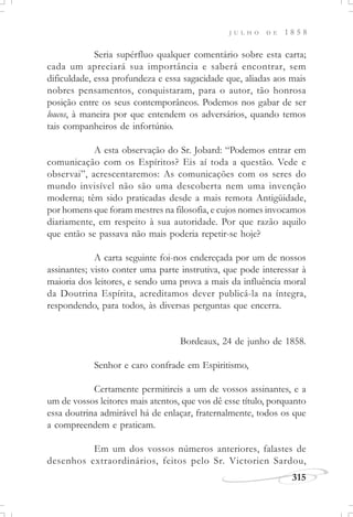 315
J U L H O D E 1 8 5 8
Seria supérfluo qualquer comentário sobre esta carta;
cada um apreciará sua importância e saberá encontrar, sem
dificuldade, essa profundeza e essa sagacidade que, aliadas aos mais
nobres pensamentos, conquistaram, para o autor, tão honrosa
posição entre os seus contemporâneos. Podemos nos gabar de ser
loucos, à maneira por que entendem os adversários, quando temos
tais companheiros de infortúnio.
A esta observação do Sr. Jobard: “Podemos entrar em
comunicação com os Espíritos? Eis aí toda a questão. Vede e
observai”, acrescentaremos: As comunicações com os seres do
mundo invisível não são uma descoberta nem uma invenção
moderna; têm sido praticadas desde a mais remota Antigüidade,
por homens que foram mestres na filosofia, e cujos nomes invocamos
diariamente, em respeito à sua autoridade. Por que razão aquilo
que então se passava não mais poderia repetir-se hoje?
A carta seguinte foi-nos endereçada por um de nossos
assinantes; visto conter uma parte instrutiva, que pode interessar à
maioria dos leitores, e sendo uma prova a mais da influência moral
da Doutrina Espírita, acreditamos dever publicá-la na íntegra,
respondendo, para todos, às diversas perguntas que encerra.
Bordeaux, 24 de junho de 1858.
Senhor e caro confrade em Espiritismo,
Certamente permitireis a um de vossos assinantes, e a
um de vossos leitores mais atentos, que vos dê esse título, porquanto
essa doutrina admirável há de enlaçar, fraternalmente, todos os que
a compreendem e praticam.
Em um dos vossos números anteriores, falastes de
desenhos extraordinários, feitos pelo Sr. Victorien Sardou,
 