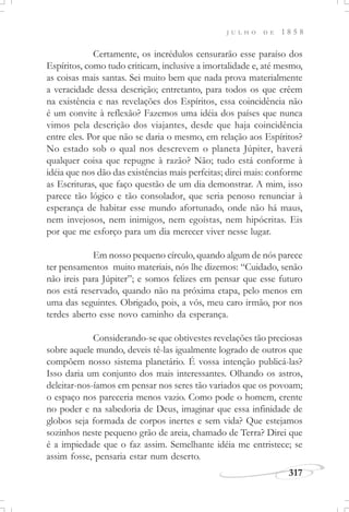 317
J U L H O D E 1 8 5 8
Certamente, os incrédulos censurarão esse paraíso dos
Espíritos, como tudo criticam, inclusive a imortalidade e, até mesmo,
as coisas mais santas. Sei muito bem que nada prova materialmente
a veracidade dessa descrição; entretanto, para todos os que crêem
na existência e nas revelações dos Espíritos, essa coincidência não
é um convite à reflexão? Fazemos uma idéia dos países que nunca
vimos pela descrição dos viajantes, desde que haja coincidência
entre eles. Por que não se daria o mesmo, em relação aos Espíritos?
No estado sob o qual nos descrevem o planeta Júpiter, haverá
qualquer coisa que repugne à razão? Não; tudo está conforme à
idéia que nos dão das existências mais perfeitas; direi mais: conforme
as Escrituras, que faço questão de um dia demonstrar. A mim, isso
parece tão lógico e tão consolador, que seria penoso renunciar à
esperança de habitar esse mundo afortunado, onde não há maus,
nem invejosos, nem inimigos, nem egoístas, nem hipócritas. Eis
por que me esforço para um dia merecer viver nesse lugar.
Em nosso pequeno círculo, quando algum de nós parece
ter pensamentos muito materiais, nós lhe dizemos: “Cuidado, senão
não ireis para Júpiter”; e somos felizes em pensar que esse futuro
nos está reservado, quando não na próxima etapa, pelo menos em
uma das seguintes. Obrigado, pois, a vós, meu caro irmão, por nos
terdes aberto esse novo caminho da esperança.
Considerando-se que obtivestes revelações tão preciosas
sobre aquele mundo, deveis tê-las igualmente logrado de outros que
compõem nosso sistema planetário. É vossa intenção publicá-las?
Isso daria um conjunto dos mais interessantes. Olhando os astros,
deleitar-nos-íamos em pensar nos seres tão variados que os povoam;
o espaço nos pareceria menos vazio. Como pode o homem, crente
no poder e na sabedoria de Deus, imaginar que essa infinidade de
globos seja formada de corpos inertes e sem vida? Que estejamos
sozinhos neste pequeno grão de areia, chamado de Terra? Direi que
é a impiedade que o faz assim. Semelhante idéia me entristece; se
assim fosse, pensaria estar num deserto.
 
