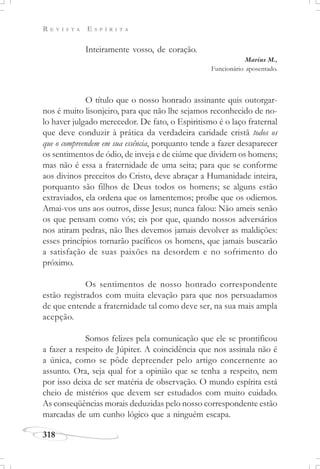 R E V I S T A E S P Í R I T A
318
Inteiramente vosso, de coração.
Marius M.,
Funcionário aposentado.
O título que o nosso honrado assinante quis outorgar-
nos é muito lisonjeiro, para que não lhe sejamos reconhecido de no-
lo haver julgado merecedor. De fato, o Espiritismo é o laço fraternal
que deve conduzir à prática da verdadeira caridade cristã todos os
que o compreendem em sua essência, porquanto tende a fazer desaparecer
os sentimentos de ódio, de inveja e de ciúme que dividem os homens;
mas não é essa a fraternidade de uma seita; para que se conforme
aos divinos preceitos do Cristo, deve abraçar a Humanidade inteira,
porquanto são filhos de Deus todos os homens; se alguns estão
extraviados, ela ordena que os lamentemos; proíbe que os odiemos.
Amai-vos uns aos outros, disse Jesus; nunca falou: Não ameis senão
os que pensam como vós; eis por que, quando nossos adversários
nos atiram pedras, não lhes devemos jamais devolver as maldições:
esses princípios tornarão pacíficos os homens, que jamais buscarão
a satisfação de suas paixões na desordem e no sofrimento do
próximo.
Os sentimentos de nosso honrado correspondente
estão registrados com muita elevação para que nos persuadamos
de que entende a fraternidade tal como deve ser, na sua mais ampla
acepção.
Somos felizes pela comunicação que ele se prontificou
a fazer a respeito de Júpiter. A coincidência que nos assinala não é
a única, como se pôde depreender pelo artigo concernente ao
assunto. Ora, seja qual for a opinião que se tenha a respeito, nem
por isso deixa de ser matéria de observação. O mundo espírita está
cheio de mistérios que devem ser estudados com muito cuidado.
As conseqüências morais deduzidas pelo nosso correspondente estão
marcadas de um cunho lógico que a ninguém escapa.
 