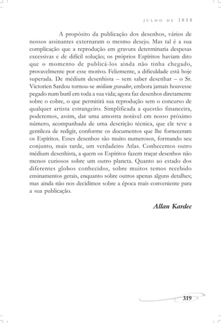 319
J U L H O D E 1 8 5 8
A propósito da publicação dos desenhos, vários de
nossos assinantes externaram o mesmo desejo. Mas tal é a sua
complicação que a reprodução em gravura determinaria despesas
excessivas e de difícil solução; os próprios Espíritos haviam dito
que o momento de publicá-los ainda não tinha chegado,
provavelmente por esse motivo. Felizmente, a dificuldade está hoje
superada. De médium desenhista – sem saber desenhar – o Sr.
Victorien Sardou tornou-se médium gravador, embora jamais houvesse
pegado num buril em toda a sua vida; agora faz desenhos diretamente
sobre o cobre, o que permitirá sua reprodução sem o concurso de
qualquer artista estrangeiro. Simplificada a questão financeira,
poderemos, assim, dar uma amostra notável em nosso próximo
número, acompanhada de uma descrição técnica, que ele teve a
gentileza de redigir, conforme os documentos que lhe forneceram
os Espíritos. Esses desenhos são muito numerosos, formando seu
conjunto, mais tarde, um verdadeiro Atlas. Conhecemos outro
médium desenhista, a quem os Espíritos fazem traçar desenhos não
menos curiosos sobre um outro planeta. Quanto ao estado dos
diferentes globos conhecidos, sobre muitos temos recebido
ensinamentos gerais, enquanto sobre outros apenas alguns detalhes;
mas ainda não nos decidimos sobre a época mais conveniente para
a sua publicação.
Allan Kardec
 