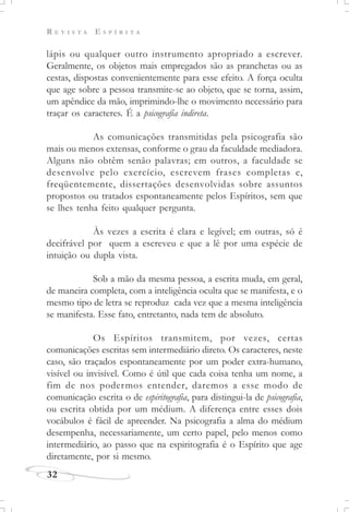 R E V I S T A E S P Í R I T A
32
lápis ou qualquer outro instrumento apropriado a escrever.
Geralmente, os objetos mais empregados são as pranchetas ou as
cestas, dispostas convenientemente para esse efeito. A força oculta
que age sobre a pessoa transmite-se ao objeto, que se torna, assim,
um apêndice da mão, imprimindo-lhe o movimento necessário para
traçar os caracteres. É a psicografia indireta.
As comunicações transmitidas pela psicografia são
mais ou menos extensas, conforme o grau da faculdade mediadora.
Alguns não obtêm senão palavras; em outros, a faculdade se
desenvolve pelo exercício, escrevem frases completas e,
freqüentemente, dissertações desenvolvidas sobre assuntos
propostos ou tratados espontaneamente pelos Espíritos, sem que
se lhes tenha feito qualquer pergunta.
Às vezes a escrita é clara e legível; em outras, só é
decifrável por quem a escreveu e que a lê por uma espécie de
intuição ou dupla vista.
Sob a mão da mesma pessoa, a escrita muda, em geral,
de maneira completa, com a inteligência oculta que se manifesta, e o
mesmo tipo de letra se reproduz cada vez que a mesma inteligência
se manifesta. Esse fato, entretanto, nada tem de absoluto.
Os Espíritos transmitem, por vezes, certas
comunicações escritas sem intermediário direto. Os caracteres, neste
caso, são traçados espontaneamente por um poder extra-humano,
visível ou invisível. Como é útil que cada coisa tenha um nome, a
fim de nos podermos entender, daremos a esse modo de
comunicação escrita o de espiritografia, para distingui-la de psicografia,
ou escrita obtida por um médium. A diferença entre esses dois
vocábulos é fácil de apreender. Na psicografia a alma do médium
desempenha, necessariamente, um certo papel, pelo menos como
intermediário, ao passo que na espiritografia é o Espírito que age
diretamente, por si mesmo.
 