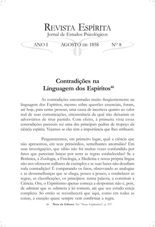 REVISTA ESPÍRITA
Jornal de Estudos Psicológicos
ANO I AGOSTO DE 1858 NO
8
Contradições na
Linguagem dos Espíritos46
As contradições encontradas muito freqüentemente na
linguagem dos Espíritos, mesmo sobre questões essenciais, foram,
até hoje, para certas pessoas, uma causa de incerteza quanto ao valor
real de suas comunicações, circunstância da qual não deixaram os
adversários de tirar partido. Com efeito, à primeira vista essas
contradições parecem ser uma das principais pedras de tropeço da
ciência espírita. Vejamos se elas têm a importância que lhes atribuem.
Perguntaremos, em primeiro lugar, qual a ciência que
não apresentou, em seus primórdios, semelhantes anomalias? Em
suas investigações, que sábio não foi muitas vezes confundido por
fatos que pareciam lançar por terra as regras estabelecidas? Se a
Botânica, a Zoologia, a Fisiologia, a Medicina e nossa própria língua
não nos oferecem milhares de exemplos e se suas bases não desafiam
toda contradição? É comparando os fatos, observando as analogias
e as dessemelhanças que se chega, pouco a pouco, a estabelecer as
regras, as classificações, os princípios: numa palavra, a constituir a
Ciência. Ora, o Espiritismo apenas começa a despontar; não é, pois,
de admirar que se submeta à lei comum, até que seu estudo esteja
completo. Só então se reconhecerá que aqui, como em todas as
coisas, a exceção quase sempre vem confirmar a regra.
46 Nota da Editora: Ver “Nota Explicativa”, p. 537.
 