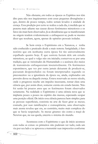 R E V I S T A E S P Í R I T A
322
Não obstante, em todos as épocas os Espíritos nos têm
dito para não nos inquietarmos com essas pequenas divergências e
que, dentro de pouco tempo, todos seriam levados à unidade de
crença. Essa predição por certo se realiza a cada dia, à medida que se
penetra mais adiante nas causas desses fenômenos misteriosos e os
fatos são mais bem observados. Já as dissidências que se manifestaram
na origem tendem evidentemente a enfraquecer-se; pode-se mesmo
dizer que resultam, agora, apenas de opiniões pessoais isoladas.
Se bem esteja o Espiritismo em a Natureza, e tenha
sido conhecido e praticado desde a mais remota Antigüidade, é fato
notório que em nenhuma outra época foi tão universalmente
espalhado quanto hoje. É que outrora faziam dele um estudo
misterioso, ao qual o vulgo não era iniciado; conservou-se por uma
tradição, que as vicissitudes da Humanidade e a ausência dos meios
de transmissão enfraqueceram insensivelmente. Os fenômenos
espontâneos, que vez por outra jamais deixaram de produzir-se,
passaram despercebidos ou foram interpretados segundo os
preconceitos ou a ignorância da época ou, ainda, explorados em
proveito dessa ou daquela crença. Estava reservado ao nosso século,
onde o progresso recebe um impulso incessante, tornar clara uma
ciência que, por assim dizer, somente existia em estado latente. Não
foi senão há poucos anos que os fenômenos foram observados
seriamente. Na realidade o Espiritismo é uma ciência nova que se
implanta pouco a pouco no espírito das massas, esperando ocupar
uma posição oficial. De início essa ciência pareceu bem simples; para
as pessoas superficiais, consistia na arte de fazer girar as mesas;
contudo, por suas ramificações e conseqüências, uma observação
mais atenta revelou que era, ao contrário, muito mais complexa do
que se havia suspeitado. As mesas girantes são como a maçã de
Newton que, na sua queda, encerra o sistema do mundo.
Aconteceu com o Espiritismo o que de início acontece
com todas as coisas: os primeiros não puderam ver tudo; cada um
viu por seu lado e se apressou a transmitir suas impressões conforme
 