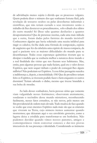 A G O S T O D E 1 8 5 8
325
de adivinhação menos sujeita à dúvida que os processos vulgares.
Quem poderia dizer o número dos que sonharam fortuna fácil, pela
revelação de tesouros ocultos ou pelas descobertas industriais e
científicas, que não teriam custado a seus inventores senão o
trabalho de lhes descrever os procedimentos, sob o ditado dos sábios
do outro mundo! Só Deus sabe quantas desilusões e quantos
desapontamentos! Que de pretensas receitas, cada uma mais ridícula
que a outra, foram dadas pelos farsistas do mundo invisível?
Conhecemos alguém que havia solicitado uma receita infalível para
tingir os cabelos; foi-lhe dada uma fórmula de composição, espécie
de ungüento que fez da cabeleira uma espécie de massa compacta, da
qual o paciente teve as maiores dificuldades do mundo para se
desembaraçar. Todas essas esperanças quiméricas tiveram que se
dissipar à medida que se conhecia melhor a natureza desse mundo e
a real finalidade das visitas que nos fizeram seus habitantes. Mas,
então, para algumas pessoas que nada faziam, qual era o valor desses
Espíritos, que nem sequer tinham o poder de conseguir-lhes alguns
milhões? Não poderiam ser Espíritos. A essa febre passageira sucedeu
a indiferença e, depois, a incredulidade. Oh! Que de prosélitos teriam
feito os Espíritos, se tivessem podido fazer o bem enquanto os outros
dormiam! Teriam adorado o diabo, mesmo que tivesse brandido a
sua bolsa de moedas.
Ao lado desses sonhadores, havia pessoas sérias que somente
viam vulgaridade nesses fenômenos; observaram atentamente,
sondaram o recôndito desse mundo misterioso, reconhecendo
facilmente, nesses fatos estranhos, se não novos, pelo menos um
fim providencial de ordem mais elevada. Tudo mudou de face quando
se soube que esses mesmos Espíritos nada mais são que as criaturas
que viveram na Terra, cujo número iremos aumentar quando
morrermos; que deixaram aqui o seu envoltório grosseiro, como a
lagarta deixa a crisálida para transformar-se em borboleta. Não
pudemos duvidar quando vimos nossos parentes, amigos e
contemporâneos virem conversar conosco e dar-nos provas
irrecusáveis de sua presença e identidade. Considerando as inúmeras
 