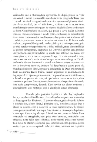 R E V I S T A E S P Í R I T A
326
variedades que a Humanidade apresenta, do duplo ponto de vista
intelectual e moral, e a multidão que diariamente emigra da Terra para
o mundo invisível, repugna à razão acreditar que um estúpido samoieda,
um feroz canibal, um vil criminoso, sofram com a morte uma
transformação que os coloquem no mesmo nível do sábio e do homem
de bem. Compreendeu-se, assim, que podia e devia haver Espíritos
mais ou menos avançados e, desde então, explicaram-se naturalmente
todas essas comunicações tão diferentes, das quais umas se elevam até
o sublime, enquanto outras se arrastam na imundície. E foram ainda
melhor compreendidas quando se descobriu que o nosso pequeno grão
deareiaperdidonoespaçonãoeraoúnicohabitado,entretantosmilhões
de globos semelhantes, ocupando, no Universo, apenas uma posição
intermediária, nas proximidades da escala mais inferior; que havia, em
conseqüência, seres mais avançados do que os mais avançados entre
nós, e outros ainda mais atrasados que os nossos selvagens. Desde
então o horizonte intelectual e moral ampliou-se, como sucedeu com
nosso horizonte terrestre, quando foi descoberta a quarta parte do
mundo; aos nossos olhos, o poder e a majestade de Deus cresceram do
finito ao infinito. Dessa forma, ficaram explicadas as contradições da
linguagemdosEspíritos,porquantosecompreendeuqueseresinferiores,
sob todos os pontos de vista, não poderiam pensar nem se exprimir
como se superiores fossem; conseqüentemente, não podiam saber tudo
nem tudo compreender, devendo Deus revelar aos eleitos somente o
conhecimento dos mistérios, que a ignorância jamais alcançaria.
Traçada pelos próprios Espíritos e pela observação dos
fatos, a escala espírita dá-nos a chave de todas as aparentes anomalias
da linguagem dos Espíritos. É preciso chegar, pela força do hábito,
a conhecê-los, a bem dizer, à primeira vista, e poder assinalar-lhes a
classe de acordo com a natureza de suas manifestações. É preciso
dizer, por necessidade, a um que é mentiroso, a outro que é hipócrita,
a esse que é mau, àquele que é faccioso, etc., sem se deixar levar
nem pela sua arrogância, nem pelas suas bravatas, nem pelas suas
ameaças, nem pelos seus sofismas, nem mesmo pelas suas lisonjas.
É o meio de afastar essa turba que, incessantemente, pulula à nossa
volta, e que se afasta quando sabemos atrair somente os Espíritos
 