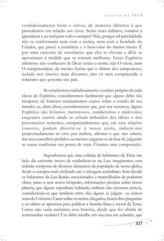 A G O S T O D E 1 8 5 8
327
verdadeiramente bons e sérios, de maneira idêntica à que
procedemos em relação aos vivos. Serão seres ínfimos, votados à
ignorância e ao mal para todo o sempre? Não, porque tal parcialidade
não se conformaria nem com a justiça, nem com a bondade do
Criador, que provê a existência e o bem-estar do menor inseto. É
por uma sucessão de existências que eles se elevam e dEle se
aproximam à medida que se tornam melhores. Esses Espíritos
inferiores não conhecem de Deus senão o nome; não O vêem, nem
O compreendem, da mesma forma que o último dos camponeses,
isolado nos rincões mais distantes, não vê nem compreende o
soberano que governa seu país.
Se estudarmos cuidadosamente o caráter próprio de cada
classe de Espíritos, conceberemos facilmente que alguns deles são
incapazes de fornecer ensinamentos exatos sobre o estado de seu
mundo; se, além disso, considerarmos que, por sua natureza, alguns
Espíritos são levianos, mentirosos, zombeteiros e malévolos,
enquanto outros ainda se acham imbuídos das idéias e dos
preconceitos terrestres, compreenderemos que, em suas relações
conosco, podem divertir-se à nossa custa, induzir-nos
propositadamente ao erro por malícia, afirmar o que não sabem,
dar-nos conselhos pérfidos ou mesmo enganar-se de boa-fé, julgando
as coisas conforme seu ponto de vista. Citemos uma comparação.
Suponhamos que uma colônia de habitantes da Terra um
belo dia encontre meios de estabelecer-se na Lua; imaginemos essa
colônia composta de diversos elementos da população de nosso globo,
desde o europeu mais civilizado até o selvagem australiano. Sem dúvida
os habitantes da Lua ficarão emocionados e maravilhados de poderem
obter, junto a seus novos hóspedes, informações precisas sobre nosso
planeta, que alguns supunham habitado, embora não tivessem certeza,
considerando-se que também entre eles alguns se julgam os únicos
seresdoUniverso.Caemsobreosrecém-chegados,fazem-lhesperguntas
e os sábios se apressam para publicar a história física e moral da Terra.
Como não seria autêntica essa história, desde que foi obtida de
testemunhas oculares? Um deles recolhe em sua casa um zelandês, que
 