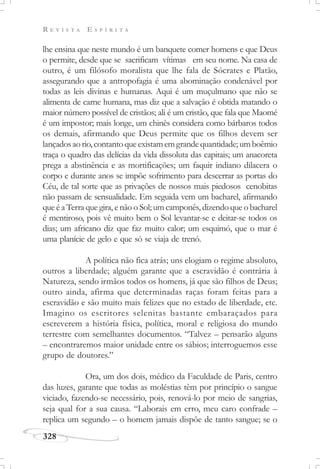 R E V I S T A E S P Í R I T A
328
lhe ensina que neste mundo é um banquete comer homens e que Deus
o permite, desde que se sacrificam vítimas em seu nome. Na casa de
outro, é um filósofo moralista que lhe fala de Sócrates e Platão,
assegurando que a antropofagia é uma abominação condenável por
todas as leis divinas e humanas. Aqui é um muçulmano que não se
alimenta de carne humana, mas diz que a salvação é obtida matando o
maior número possível de cristãos; ali é um cristão, que fala que Maomé
é um impostor; mais longe, um chinês considera como bárbaros todos
os demais, afirmando que Deus permite que os filhos devem ser
lançadosaorio,contantoqueexistamemgrandequantidade;umboêmio
traça o quadro das delícias da vida dissoluta das capitais; um anacoreta
prega a abstinência e as mortificações; um faquir indiano dilacera o
corpo e durante anos se impõe sofrimento para descerrar as portas do
Céu, de tal sorte que as privações de nossos mais piedosos cenobitas
não passam de sensualidade. Em seguida vem um bacharel, afirmando
que é a Terra que gira, e não o Sol; um camponês, dizendo que o bacharel
é mentiroso, pois vê muito bem o Sol levantar-se e deitar-se todos os
dias; um africano diz que faz muito calor; um esquimó, que o mar é
uma planície de gelo e que só se viaja de trenó.
A política não fica atrás; uns elogiam o regime absoluto,
outros a liberdade; alguém garante que a escravidão é contrária à
Natureza, sendo irmãos todos os homens, já que são filhos de Deus;
outro ainda, afirma que determinadas raças foram feitas para a
escravidão e são muito mais felizes que no estado de liberdade, etc.
Imagino os escritores selenitas bastante embaraçados para
escreverem a história física, política, moral e religiosa do mundo
terrestre com semelhantes documentos. “Talvez – pensarão alguns
– encontraremos maior unidade entre os sábios; interroguemos esse
grupo de doutores.”
Ora, um dos dois, médico da Faculdade de Paris, centro
das luzes, garante que todas as moléstias têm por princípio o sangue
viciado, fazendo-se necessário, pois, renová-lo por meio de sangrias,
seja qual for a sua causa. “Laborais em erro, meu caro confrade –
replica um segundo – o homem jamais dispõe de tanto sangue; se o
 