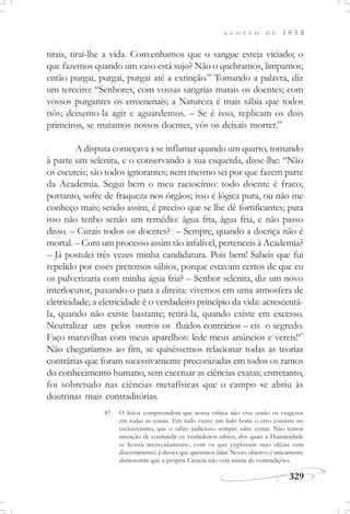 A G O S T O D E 1 8 5 8
329
tirais, tirai-lhe a vida. Convenhamos que o sangue esteja viciado; o
que fazemos quando um vaso está sujo? Não o quebramos, limpamos;
então purgai, purgai, purgai até a extinção.” Tomando a palavra, diz
um terceiro: “Senhores, com vossas sangrias matais os doentes; com
vossos purgantes os envenenais; a Natureza é mais sábia que todos
nós; deixemo-la agir e aguardemos. – Se é isso, replicam os dois
primeiros, se matamos nossos doentes, vós os deixais morrer.”
A disputa começava a se inflamar quando um quarto, tomando
à parte um selenita, e o conservando a sua esquerda, disse-lhe: “Não
os escuteis; são todos ignorantes; nem mesmo sei por que fazem parte
da Academia. Segui bem o meu raciocínio: todo doente é fraco;
portanto, sofre de fraqueza nos órgãos; isso é lógica pura, ou não me
conheço mais; sendo assim, é preciso que se lhe dê fortificantes; para
isso não tenho senão um remédio: água fria, água fria, e não passo
disso. – Curais todos os doentes? – Sempre, quando a doença não é
mortal. – Com um processo assim tão infalível, pertenceis à Academia?
– Já postulei três vezes minha candidatura. Pois bem! Sabeis que fui
repelido por esses pretensos sábios, porque estavam certos de que eu
os pulverizaria com minha água fria? – Senhor selenita, diz um novo
interlocutor, puxando-o para a direita: vivemos em uma atmosfera de
eletricidade; a eletricidade é o verdadeiro princípio da vida: acrescentá-
la, quando não existe bastante; retirá-la, quando existe em excesso.
Neutralizar uns pelos outros os fluidos contrários – eis o segredo.
Faço maravilhas com meus aparelhos: lede meus anúncios e vereis!47
Não chegaríamos ao fim, se quiséssemos relacionar todas as teorias
contrárias que foram sucessivamente preconizadas em todos os ramos
do conhecimento humano, sem excetuar as ciências exatas; entretanto,
foi sobretudo nas ciências metafísicas que o campo se abriu às
doutrinas mais contraditórias.
47 O leitor compreenderá que nossa crítica não visa senão os exageros
em todas as coisas. Em tudo existe um lado bom; o erro consiste no
exclusivismo, que o sábio judicioso sempre sabe evitar. Não temos
intenção de confundir os verdadeiros sábios, dos quais a Humanidade
se honra merecidamente, com os que exploram suas idéias sem
discernimento; é desses que queremos falar. Nosso objetivo é unicamente
demonstrar que a própria Ciência não está isenta de contradições.
 