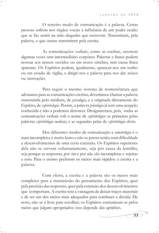 J A N E I R O D E 1 8 5 8
33
O terceiro modo de comunicação é a palavra. Certas
pessoas sofrem nos órgãos vocais a influência de um poder oculto
que se faz sentir na mão daqueles que escrevem. Transmitem, pela
palavra, o que outras transmitem pela escrita.
As comunicações verbais, como as escritas, ocorrem
algumas vezes sem intermediário corpóreo. Palavras e frases podem
ressoar aos nossos ouvidos ou em nosso cérebro, sem causa física
aparente. Os Espíritos podem, igualmente, aparecer-nos em sonho
ou em estado de vigília, e dirigir-nos a palavra para nos dar avisos
ou instruções.
Para seguir o mesmo sistema de nomenclatura que
adotamos para as comunicações escritas, deveríamos chamar a palavra
transmitida pelo médium, de psicologia, e a originada diretamente do
Espírito, de espiritologia. Porém, a palavra psicologia já tem uma acepção
conhecida e não a podemos distorcer. Designaremos, pois, todas as
comunicações verbais sob o nome de espiritologia: as primeiras pelas
palavras espiritologia mediata, e as segundas pelas de espiritologia direta.
Dos diferentes modos de comunicação a sematologia é o
mais incompleto; é muito lento e não se presta senão com dificuldade
a desenvolvimentos de uma certa extensão. Os Espíritos superiores
dela não se servem voluntariamente, seja por causa da lentidão,
seja porque as respostas, por sim e por não, são incompletas e sujeitas
a erro. Para o ensino preferem os meios mais rápidos: a escrita e a
palavra.
Com efeito, a escrita e a palavra são os meios mais
completos para a transmissão do pensamento dos Espíritos, quer
pela precisão das respostas, quer pela extensão dos desenvolvimentos
que comportam. A escrita tem a vantagem de deixar traços materiais
e de ser um dos meios mais adequados para combater a dúvida. De
resto, não se é livre para escolher; os Espíritos comunicam-se pelos
meios que julgam apropriados: isso depende das aptidões.
 