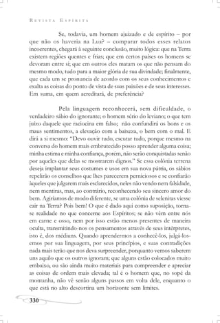 R E V I S T A E S P Í R I T A
330
Se, todavia, um homem ajuizado e de espírito – por
que não os haveria na Lua? – comparar todos esses relatos
incoerentes, chegará à seguinte conclusão, muito lógica: que na Terra
existem regiões quentes e frias; que em certos países os homens se
devoram entre si; que em outros eles matam os que não pensam do
mesmo modo, tudo para a maior glória de sua divindade; finalmente,
que cada um se pronuncia de acordo com os seus conhecimentos e
exalta as coisas do ponto de vista de suas paixões e de seus interesses.
Em suma, em quem acreditará, de preferência?
Pela linguagem reconhecerá, sem dificuldade, o
verdadeiro sábio do ignorante; o homem sério do leviano; o que tem
juízo daquele que raciocina em falso; não confundirá os bons e os
maus sentimentos, a elevação com a baixeza, o bem com o mal. E
dirá a si mesmo: “Devo ouvir tudo, escutar tudo, porque mesmo na
conversa do homem mais embrutecido posso aprender alguma coisa;
minha estima e minha confiança, porém, não serão conquistadas senão
por aqueles que delas se mostrarem dignos.” Se essa colônia terrena
deseja implantar seus costumes e usos em sua nova pátria, os sábios
repelirão os conselhos que lhes parecerem perniciosos e se confiarão
àqueles que julgarem mais esclarecidos, neles não vendo nem falsidade,
nem mentiras, mas, ao contrário, reconhecendo seu sincero amor do
bem. Agiríamos de modo diferente, se uma colônia de selenitas viesse
cair na Terra? Pois bem! O que é dado aqui como suposição, torna-
se realidade no que concerne aos Espíritos; se não vêm entre nós
em carne e osso, nem por isso estão menos presentes de maneira
oculta, transmitindo-nos os pensamentos através de seus intérpretes,
isto é, dos médiuns. Quando aprendermos a conhecê-los, julgá-los-
emos por sua linguagem, por seus princípios, e suas contradições
nada mais terão que nos deva surpreender, porquanto vemos saberem
uns aquilo que os outros ignoram; que alguns estão colocados muito
embaixo, ou são ainda muito materiais para compreender e apreciar
as coisas de ordem mais elevada; tal é o homem que, no sopé da
montanha, não vê senão alguns passos em volta dele, enquanto o
que está no alto descortina um horizonte sem limites.
 