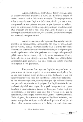 A G O S T O D E 1 8 5 8
331
A primeira fonte das contradições decorre, pois, do grau
de desenvolvimento intelectual e moral dos Espíritos; porém há
outras, sobre as quais é útil chamar a atenção. Dirão que passamos
sobre a questão dos Espíritos inferiores, desde que assim o é;
compreende-se que possam enganar-se por ignorância; todavia,
como se justifica que Espíritos superiores estejam em dissidência?
Que utilizem em certo país uma linguagem diferente da que
empregam em outro? Finalmente, que o mesmo Espírito nem sempre
seja coerente consigo mesmo?
A resposta a essa questão repousa sobre o conhecimento
completo da ciência espírita, e essa ciência não pode ser ensinada em
poucas palavras, porque é tão vasta quanto todas as ciências filosóficas.
Como todos os ramos do conhecimento humano, só é adquirida pelo
estudo e pela observação. Não podemos repetir aqui tudo quanto já
publicamos sobre o assunto; a ele, pois, remetemos nossos leitores,
limitando-nos a um simples resumo. Todas essas dificuldades
desaparecem para quem quer que lance sobre esse terreno um olhar
investigador e sem prevenção.
Provam os fatos que os Espíritos enganadores se
paramentam de nomes respeitáveis, sem o menor escrúpulo, a fim
de que suas torpezas sejam aceitas com mais facilidade, o que por
vezes também ocorre entre nós. Pelo fato de um Espírito apresentar-
se sob um nome qualquer, não significa que seja realmente aquele
que pretende ser; todavia, na linguagem dos Espíritos sérios há um
cunho de dignidade com o qual não se poderia equivocar: só respira
bondade e benevolência, e jamais se desmente. A dos Espíritos
impostores, ao contrário, seja qual for o verniz com que se
apresentem, deixa sempre a cauda exposta48
, como se diz vulgarmente.
Nada há, pois, de espantoso em que os Espíritos inferiores, sob
nomes usurpados, ensinem verdadeiros disparates. Compete ao
observador procurar conhecer a verdade, e o pode fazer sem
48 N. do T.: Grifos nossos.
 