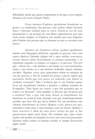 R E V I S T A E S P Í R I T A
332
dificuldade, desde que queira compenetrar-se do que a esse respeito
dissemos em nossa Instrução Prática.
Esses mesmos Espíritos geralmente lisonjeiam os
gostos e as inclinações das pessoas, cujo caráter sabem bastante
fraco e bastante crédulo para os ouvir. Fazem-se eco de seus
preconceitos e, até mesmo, de suas idéias supersticiosas, por uma
razão muito simples: os Espíritos são atraídos por suas simpatias
pelo Espírito das pessoas que os chamam ou que os escutam com
prazer.
Quanto aos Espíritos sérios, podem igualmente
manter uma linguagem diferente, segundo as pessoas, mas com
outro objetivo. Quando julgam útil e para melhor convencer,
evitam chocar muito bruscamente as crenças enraizadas, e se
exprimem segundo os tempos, os lugares e as pessoas. “Eis por
que – dizem eles – não falamos a um chinês ou a um maometano,
como a um cristão ou a um homem civilizado: jamais seríamos
ouvidos. Algumas vezes, pois, parecemos entrar na maneira de
ver das pessoas, a fim de conduzi-las pouco a pouco àquilo que
queremos, desde que isso possa ser realizado sem alterar as
verdades essenciais.” Não é evidente que se um Espírito quiser
levar um muçulmano fanático a praticar a sublime máxima do
Evangelho: “Não façais aos outros o que não gostaríeis que os
outros vos fizessem”, seria repelido se dissesse que foi Jesus que
a ensinou? Ora, o que vale mais, deixar ao muçulmano seu
fanatismo ou torná-lo bom, fazendo com que momentaneamente
acredite que fora Alá que havia falado? Eis um problema cuja
solução transferimos ao leitor. Quanto a nós, parece-nos que,
tornando-o mais doce e mais humano, seria ele menos fanático e
mais acessível à idéia de uma nova crença do que se lha
quiséssemos impor pela força. Há verdades que, para serem
aceitas, não podem ser lançadas no rosto sem uma certa precaução.
Quantos males teriam os homens evitado se sempre houvessem
agido assim!
 