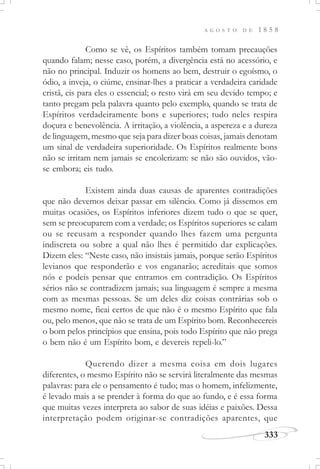 A G O S T O D E 1 8 5 8
333
Como se vê, os Espíritos também tomam precauções
quando falam; nesse caso, porém, a divergência está no acessório, e
não no principal. Induzir os homens ao bem, destruir o egoísmo, o
ódio, a inveja, o ciúme, ensinar-lhes a praticar a verdadeira caridade
cristã, eis para eles o essencial; o resto virá em seu devido tempo; e
tanto pregam pela palavra quanto pelo exemplo, quando se trata de
Espíritos verdadeiramente bons e superiores; tudo neles respira
doçura e benevolência. A irritação, a violência, a aspereza e a dureza
de linguagem, mesmo que seja para dizer boas coisas, jamais denotam
um sinal de verdadeira superioridade. Os Espíritos realmente bons
não se irritam nem jamais se encolerizam: se não são ouvidos, vão-
se embora; eis tudo.
Existem ainda duas causas de aparentes contradições
que não devemos deixar passar em silêncio. Como já dissemos em
muitas ocasiões, os Espíritos inferiores dizem tudo o que se quer,
sem se preocuparem com a verdade; os Espíritos superiores se calam
ou se recusam a responder quando lhes fazem uma pergunta
indiscreta ou sobre a qual não lhes é permitido dar explicações.
Dizem eles: “Neste caso, não insistais jamais, porque serão Espíritos
levianos que responderão e vos enganarão; acreditais que somos
nós e podeis pensar que entramos em contradição. Os Espíritos
sérios não se contradizem jamais; sua linguagem é sempre a mesma
com as mesmas pessoas. Se um deles diz coisas contrárias sob o
mesmo nome, ficai certos de que não é o mesmo Espírito que fala
ou, pelo menos, que não se trata de um Espírito bom. Reconhecereis
o bom pelos princípios que ensina, pois todo Espírito que não prega
o bem não é um Espírito bom, e devereis repeli-lo.”
Querendo dizer a mesma coisa em dois lugares
diferentes, o mesmo Espírito não se servirá literalmente das mesmas
palavras: para ele o pensamento é tudo; mas o homem, infelizmente,
é levado mais a se prender à forma do que ao fundo, e é essa forma
que muitas vezes interpreta ao sabor de suas idéias e paixões. Dessa
interpretação podem originar-se contradições aparentes, que
 