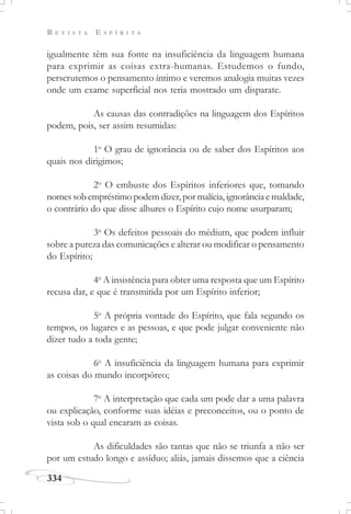 R E V I S T A E S P Í R I T A
334
igualmente têm sua fonte na insuficiência da linguagem humana
para exprimir as coisas extra-humanas. Estudemos o fundo,
perscrutemos o pensamento íntimo e veremos analogia muitas vezes
onde um exame superficial nos teria mostrado um disparate.
As causas das contradições na linguagem dos Espíritos
podem, pois, ser assim resumidas:
1o
O grau de ignorância ou de saber dos Espíritos aos
quais nos dirigimos;
2o
O embuste dos Espíritos inferiores que, tomando
nomes sob empréstimo podem dizer, por malícia, ignorância e maldade,
o contrário do que disse alhures o Espírito cujo nome usurparam;
3o
Os defeitos pessoais do médium, que podem influir
sobre a pureza das comunicações e alterar ou modificar o pensamento
do Espírito;
4o
A insistência para obter uma resposta que um Espírito
recusa dar, e que é transmitida por um Espírito inferior;
5o
A própria vontade do Espírito, que fala segundo os
tempos, os lugares e as pessoas, e que pode julgar conveniente não
dizer tudo a toda gente;
6o
A insuficiência da linguagem humana para exprimir
as coisas do mundo incorpóreo;
7o
A interpretação que cada um pode dar a uma palavra
ou explicação, conforme suas idéias e preconceitos, ou o ponto de
vista sob o qual encaram as coisas.
As dificuldades são tantas que não se triunfa a não ser
por um estudo longo e assíduo; aliás, jamais dissemos que a ciência
 