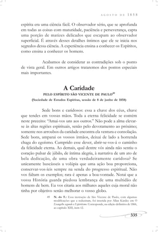 A G O S T O D E 1 8 5 8
335
espírita era uma ciência fácil. O observador sério, que se aprofunda
em todas as coisas com maturidade, paciência e perseverança, capta
uma porção de matizes delicados que escapam ao observador
superficial. É através desses detalhes íntimos que ele se inicia nos
segredos dessa ciência. A experiência ensina a conhecer os Espíritos,
como ensina a conhecer os homens.
Acabamos de considerar as contradições sob o ponto
de vista geral. Em outros artigos trataremos dos pontos especiais
mais importantes.
A Caridade
PELO ESPÍRITO SÃO VICENTE DE PAULO49
(Sociedade de Estudos Espíritas, sessão de 8 de junho de 1858)
Sede bons e caridosos: essa a chave dos céus, chave
que tendes em vossas mãos. Toda a eterna felicidade se contém
neste preceito: “Amai-vos uns aos outros.” Não pode a alma elevar-
se às altas regiões espirituais, senão pelo devotamento ao próximo;
somente nos arroubos da caridade encontra ela ventura e consolação.
Sede bons, amparai os vossos irmãos, deixai de lado a horrenda
chaga do egoísmo. Cumprido esse dever, abrir-se-vos-á o caminho
da felicidade eterna. Ao demais, qual dentre vós ainda não sentiu o
coração pulsar de júbilo, de íntima alegria, à narrativa de um ato de
bela dedicação, de uma obra verdadeiramente caridosa? Se
unicamente buscásseis a volúpia que uma ação boa proporciona,
conservar-vos-íeis sempre na senda do progresso espiritual. Não
vos faltam os exemplos; rara é apenas a boa-vontade. Notai que a
vossa História guarda piedosa lembrança de uma multidão de
homens de bem. Eu vos citaria aos milhares aqueles cuja moral não
tinha por objetivo senão melhorar o vosso globo.
49 N. do T.: Essa instrução de São Vicente de Paulo, com algumas
modificações que a reduziram, foi inserida por Allan Kardec em O
Evangelho segundo o Espiritismo. Corresponde, na edição definitiva de 1866,
ao capítulo XIII, item 12.
 