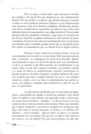 R E V I S T A E S P Í R I T A
336
Não vos disse o Cristo tudo o que concerne às virtudes
da caridade e do amor? Por que desprezar os seus ensinamentos
divinos? Por que fechar o ouvido às suas divinas palavras, o coração
a todos os seus bondosos preceitos? Quisera eu que dispensassem
mais interesse, mais fé às leituras evangélicas. Desprezam, porém,
esse livro, consideram-no repositório de palavras ocas, uma carta
fechada; deixam no esquecimento esse código admirável. Vossos males
provêm todos do abandono voluntário a que votais esse resumo das
leis divinas. Lede-lhe as páginas cintilantes do devotamento de Jesus,
e meditai-as. Eu mesmo me sinto envergonhado de ousar vos prometer
um trabalho sobre a caridade, quando penso que se encontram nesse
livro todos os ensinamentos que vos devem levar às regiões celestes.
Homens fortes, armai-vos; homens fracos, fazei da
vossa brandura, da vossa fé, as vossas armas. Sede mais persuasivos,
mais constantes na propagação da vossa nova doutrina. Apenas
encorajamento é o que vos vimos dar; apenas para vos estimularmos
o zelo e as virtudes é que Deus permite nos manifestemos a vós
outros. Mas, se cada um o quisesse, bastaria a sua própria vontade
e a ajuda de Deus; as manifestações espíritas unicamente se
produzem para os de olhos fechados e corações indóceis. Há, entre
vós, homens que têm a cumprir missões de amor e de caridade:
escutai-os, exaltai a sua voz; fazei se resplandeçam seus méritos e
sereis, vós próprios, exaltados pelo desinteresse e pela fé viva de
que vos penetrarão.
As advertências detalhadas que vos deveriam ser dadas,
sobre a necessidade de ampliar o círculo da caridade e nele incluir
todos os infelizes, cujas misérias são ignoradas; todas as dores que,
em nome dessa doutrina – caridade – se devem buscar em seus
redutos para os consolar, seriam muito extensas. Vejo com satisfação
que homens eminentes e poderosos auxiliam esse progresso, que
deve unir todas as classes humanas: os felizes e os infelizes. Os
infelizes – coisa estranha! – dão-se todos as mãos e se ajudam
mutuamente em sua miséria. Por que são os felizes mais morosos
em ouvir a voz do infeliz? Por que necessitamos da mão dos
 