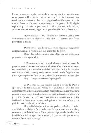 R E V I S T A E S P Í R I T A
338
honra o caráter, quão estimada e protegida é a missão que
desempenham. Homens de bem, de boa e firme vontade, uni-vos para
continuar amplamente a obra de propagação da caridade; no exercício
mesmo dessa virtude, encontrareis a vossa recompensa; não há alegria
espiritual que ela não proporcione já na vida presente. Sede unidos,
amai-vos uns aos outros, segundo os preceitos do Cristo. Assim seja.
Agradecemos a São Vicente de Paulo a bela e boa
comunicação que se dignou de nos dar. – Gostaria que fosse
proveitosa a todos.
Permitiríeis que formulássemos algumas perguntas
complementares a respeito do que acabastes de dizer?
Resp. – Eu o desejo muito; meu objetivo é vos esclarecer;
perguntai o que quiserdes.
1. Pode-se entender a caridade de duas maneiras: a esmola
propriamente dita e o amor aos semelhantes. Quando dissestes que
era necessário que o coração se abrisse à súplica do infeliz que nos
estendesse a mão, sem questionarmos se não seria fingida a sua
miséria, não quisestes falar da caridade do ponto de vista da esmola?
Resp. – Sim; somente nesse parágrafo.
2. Dissestes que era preciso deixar à justiça de Deus a
apreciação da falsa miséria. Parece-nos, entretanto, que dar sem
discernimento às pessoas que não têm necessidade, ou que poderiam
ganhar a vida num trabalho honesto, será estimular o vício e a
preguiça. Se os preguiçosos encontrassem aberta com muita
facilidade a bolsa dos outros, multiplicar-se-iam ao infinito, em
prejuízo dos verdadeiros infelizes.
Resp. – Podeis discernir os que podem trabalhar e, então,
a caridade vos obriga a fazer tudo para lhes proporcionar trabalho;
entretanto, também existem falsos pobres, capazes de simular com
habilidade misérias que não possuem; é para os tais que se deve
deixar a Deus toda a justiça.
 