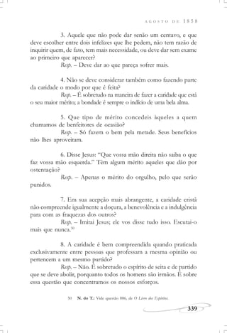 A G O S T O D E 1 8 5 8
339
3. Aquele que não pode dar senão um centavo, e que
deve escolher entre dois infelizes que lhe pedem, não tem razão de
inquirir quem, de fato, tem mais necessidade, ou deve dar sem exame
ao primeiro que aparecer?
Resp. – Deve dar ao que pareça sofrer mais.
4. Não se deve considerar também como fazendo parte
da caridade o modo por que é feita?
Resp. – É sobretudo na maneira de fazer a caridade que está
o seu maior mérito; a bondade é sempre o indício de uma bela alma.
5. Que tipo de mérito concedeis àqueles a quem
chamamos de benfeitores de ocasião?
Resp. – Só fazem o bem pela metade. Seus benefícios
não lhes aproveitam.
6. Disse Jesus: “Que vossa mão direita não saiba o que
faz vossa mão esquerda.” Têm algum mérito aqueles que dão por
ostentação?
Resp. – Apenas o mérito do orgulho, pelo que serão
punidos.
7. Em sua acepção mais abrangente, a caridade cristã
não compreende igualmente a doçura, a benevolência e a indulgência
para com as fraquezas dos outros?
Resp. – Imitai Jesus; ele vos disse tudo isso. Escutai-o
mais que nunca.50
8. A caridade é bem compreendida quando praticada
exclusivamente entre pessoas que professam a mesma opinião ou
pertencem a um mesmo partido?
Resp. – Não. É sobretudo o espírito de seita e de partido
que se deve abolir, porquanto todos os homens são irmãos. É sobre
essa questão que concentramos os nossos esforços.
50 N. do T.: Vide questão 886, de O Livro dos Espíritos.
 