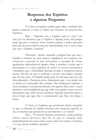 R E V I S T A E S P Í R I T A
34
Respostas dos Espíritos
a algumas Perguntas
P. Como os Espíritos podem agir sobre a matéria? Isso
parece contrário a todas as idéias que fazemos da natureza dos
Espíritos.
Resp. – “Segundo vós, o Espírito nada é; e isso é um
erro. Já vos dissemos que o Espírito é alguma coisa, daí porque
pode agir por si mesmo. Vosso mundo, porém, é muito grosseiro
para que ele possa fazê-lo sem um intermediário, isto é, sem o laço
que une o Espírito à matéria.”
Observação – Sendo imaterial o próprio laço que une o
Espírito à matéria ou, pelo menos, impalpável, essa resposta não
resolveria a questão se não tivéssemos o exemplo de forças
igualmente imponderáveis agindo sobre a matéria: é assim que o
pensamento é a causa primeira de todos os nossos movimentos
voluntários; que a eletricidade derruba, levanta e transporta massas
inertes. Do fato de não se conhecer o motor, seria ilógico concluir
que ele não existe. O Espírito pode, pois, ter alavancas que nos são
desconhecidas; a Natureza prova diariamente que o seu poder não
se detém no testemunho dos sentidos. Nos fenômenos espíritas, a
causa imediata é, incontestavelmente, um agente físico; mas a causa
primeira é uma inteligência que age sobre esse agente, como o nosso
pensamento age sobre nossos membros. Quando queremos bater, é
nosso braço que age; não é o pensamento que bate, ele dirige o
braço.
P. Entre os Espíritos que produzem efeitos materiais,
os que se chamam de batedores formam uma categoria especial, ou
são os mesmos que produzem os movimentos e os ruídos?
Resp. – “O mesmo Espírito, certamente, pode produzir
efeitos muito diversos; mas há os que se ocupam mais
particularmente de certas coisas, como entre vós tendes os ferreiros
e os que fazem trabalhos pesados.”
 