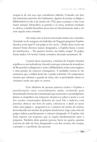 A G O S T O D E 1 8 5 8
341
ocupar-se de um caso que considerava ridículo. Contudo, em face
das insistentes pressões dos habitantes, alguém da justiça se dirigiu a
Dibbelsdorf no dia 6 de janeiro de 1762, para examinar o fato com
maior atenção. Demolidos as paredes e os tetos, nenhum resultado
se obteve; a família Kettelhut jurou não ter absolutamente nada a ver
com aquela coisa estranha.
Até então, não se havia conversado ainda com o batedor.
Armando-se de coragem, um indivíduo de Naggam pergunta: Espírito
batedor, estás aqui? E um golpe se fez ouvir. – Podes dizer como me
chamo? Entre diversos nomes designados, o Espírito bateu o nome
do interlocutor. – Há quantos botões em minha roupa? 36 golpes
foram dados. Os botões foram contados, havendo justamente 36.
A partir desse momento, a história do Espírito batedor
espalhou-se nas redondezas, fazendo com que centenas de moradores
de Brunswick se dirigissem à noite a Dibbelsdorf, assim como ingleses
e uma porção de curiosos estrangeiros. A multidão tornou-se tão
numerosa que a milícia local não a podia controlar. Os camponeses
tiveram que reforçar a guarda da noite, não se permitindo entrar os
visitantes senão uns após os outros.
Essa afluência de pessoas pareceu excitar o Espírito a
manifestações mais extraordinárias ainda, evoluindo para
determinadas formas de comunicação que atestavam a sua inteligência.
Jamais se atrapalhou nas respostas: desejava-se saber o nome e a cor
dos cavalos estacionados defronte da casa? Ele o indicava com
precisão; abria-se um livro de canto, colocava-se o dedo ao acaso
sobre uma página e perguntava-se o número do trecho de música,
desconhecido até mesmo do próprio interlocutor: logo, uma série de
golpes indicava perfeitamente o número designado. O Espírito não
fazia esperar sua resposta, que se seguia imediatamente após a
pergunta. Também dizia quantas pessoas havia no quarto, quantas
estavam do lado de fora, designando a cor dos cavalos, das roupas,
a posição e a profissão das pessoas.
 