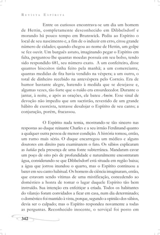 R E V I S T A E S P Í R I T A
342
Entre os curiosos encontrava-se um dia um homem
de Hettin, completamente desconhecido em Dibbelsdorf e
morando há pouco tempo em Brunswick. Pediu ao Espírito o
local de seu nascimento e, a fim de o induzir em erro, citou grande
número de cidades; quando chegou ao nome de Hettin, um golpe
se fez ouvir. Um burguês astuto, imaginando pegar o Espírito em
falta, perguntou-lhe quantas moedas possuía em seu bolso, tendo
sido respondido 681, seu número exato. A um confeiteiro, disse
quantos biscoitos tinha feito pela manhã; a um comerciante,
quantas medidas de fita havia vendido na véspera; a um outro, o
total de dinheiro recebido na antevéspera pelo Correio. Era de
humor bastante alegre, batendo à medida que se desejasse e,
algumas vezes, tão forte que o ruído era ensurdecedor. Durante o
jantar, à noite, e após as orações, ele bateu Amém. Esse sinal de
devoção não impediu que um sacristão, revestido de um grande
hábito de exorcista, tentasse desalojar o Espírito de seu canto; a
conjuração, porém, fracassou.
O Espírito nada temia, mostrando-se tão sincero nas
respostas ao duque reinante Charles e a seu irmão Ferdinand quanto
a qualquer outra pessoa de menor condição. A história tomou, então,
um rumo mais sério. O duque encarregou um médico e alguns
doutores em direito para examinarem o fato. Os sábios explicaram
as batidas pela presença de uma fonte subterrânea. Mandaram cavar
um poço de oito pés de profundidade e naturalmente encontraram
água, considerando-se que Dibbelsdorf está situada em região baixa;
a água que jorrou inundou o quarto, mas o Espírito continuou a
bater em seu canto habitual. Os homens de ciência imaginaram, então,
que estavam sendo vítimas de uma mistificação, concedendo ao
doméstico a honra de tomar o lugar daquele Espírito tão bem
instruído. Sua intenção era enfeitiçar a criada. Todos os habitantes
do vilarejo foram convidados a ficar em casa, num dia determinado;
o doméstico foi mantido à vista, porque, segundo a opinião dos sábios,
devia ser o culpado; mas o Espírito respondeu novamente a todas
as perguntas. Reconhecido inocente, o serviçal foi posto em
 