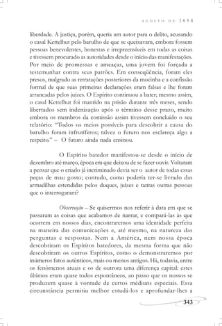 A G O S T O D E 1 8 5 8
343
liberdade. A justiça, porém, queria um autor para o delito, acusando
o casal Kettelhut pelo barulho de que se queixavam, embora fossem
pessoas benevolentes, honestas e irrepreensíveis em todas as coisas
e tivessem procurado as autoridades desde o início das manifestações.
Por meio de promessas e ameaças, uma jovem foi forçada a
testemunhar contra seus patrões. Em conseqüência, foram eles
presos, malgrado as retratações posteriores da mocinha e a confissão
formal de que suas primeiras declarações eram falsas e lhe foram
arrancadas pelos juízes. O Espírito continuou a bater; mesmo assim,
o casal Kettelhut foi mantido na prisão durante três meses, sendo
libertados sem indenização após o término desse prazo, muito
embora os membros da comissão assim tivessem concluído o seu
relatório: “Todos os meios possíveis para descobrir a causa do
barulho foram infrutíferos; talvez o futuro nos esclareça algo a
respeito.” – O futuro ainda nada ensinou.
O Espírito batedor manifestou-se desde o início de
dezembro até março, época em que deixou de se fazer ouvir. Voltaram
a pensar que o criado já incriminado devia ser o autor de todas essas
peças de mau gosto; contudo, como poderia ter-se livrado das
armadilhas estendidas pelos duques, juízes e tantas outras pessoas
que o interrogaram?
Observação – Se quisermos nos referir à data em que se
passaram as coisas que acabamos de narrar, e compará-las às que
ocorrem em nossos dias, encontraremos uma identidade perfeita
na maneira das comunicações e, até mesmo, na natureza das
perguntas e respostas. Nem a América, nem nossa época
descobriram os Espíritos batedores, da mesma forma que não
descobriram os outros Espíritos, como o demonstraremos por
inúmeros fatos autênticos, mais ou menos antigos. Há, todavia, entre
os fenômenos atuais e os de outrora uma diferença capital: estes
últimos eram quase todos espontâneos, ao passo que os nossos se
produzem quase à vontade de certos médiuns especiais. Essa
circunstância permitiu melhor estudá-los e aprofundar-lhes a
 