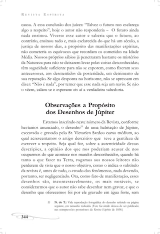 R E V I S T A E S P Í R I T A
344
causa. A essa conclusão dos juízes: “Talvez o futuro nos esclareça
algo a respeito”, hoje o autor não responderia – O futuro ainda
nada ensinou. Vivesse esse autor e saberia que o futuro, ao
contrário, ensinou tudo e, mais esclarecida do que há um século, a
justiça de nossos dias, a propósito das manifestações espíritas,
não cometeria os equívocos que recordam os cometidos na Idade
Média. Nossos próprios sábios já penetraram bastante os mistérios
da Natureza para não se deixarem levar pelas coisas desconhecidas;
têm sagacidade suficiente para não se exporem, como fizeram seus
antecessores, aos desmentidos da posteridade, em detrimento de
sua reputação. Se algo desponta no horizonte, não se apressam em
dizer: “Não é nada”, por temer que esse nada seja um navio. Se não
o vêem, calam-se e esperam: eis aí a verdadeira sabedoria.
Observações a Propósito
dos Desenhos de Júpiter
Estamos inserindo neste número da Revista, conforme
havíamos anunciado, o desenho51
de uma habitação de Júpiter,
executado e gravado pelo Sr. Victorien Sardou como médium, ao
qual acrescentamos o artigo descritivo que teve a gentileza de
escrever a respeito. Seja qual for, sobre a autenticidade dessas
descrições, a opinião dos que nos poderiam acusar de nos
ocuparmos do que acontece nos mundos desconhecidos, quando há
tanto o que fazer na Terra, rogamos aos nossos leitores não
perderem de vista que o nosso objetivo, como o indica o subtítulo
da revista é, antes de tudo, o estudo dos fenômenos, nada devendo,
portanto, ser negligenciado. Ora, como fato de manifestação, esses
desenhos são, incontestavelmente, os mais notáveis, se
considerarmos que o autor não sabe desenhar nem gravar, e que o
desenho que oferecemos foi por ele gravado em água forte, sem
51 N. do T.: Vide reprodução fotográfica do desenho referido na página
seguinte, em tamanho reduzido. (Este fac-símile deixou de ser publicado
nas reimpressões posteriores da Revista Espírita de 1858.)
 