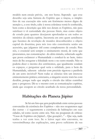 A G O S T O D E 1 8 5 8
347
modelo nem ensaio prévio, em nove horas. Supondo que esse
desenho seja uma fantasia do Espírito que o traçou, o simples
fato de sua execução não seria um fenômeno menos digno de
atenção e, a esse título, cabe à nossa coletânea torná-lo conhecido,
bem como a descrição que dele nos deram os Espíritos, não para
satisfazer à vã curiosidade das pessoas fúteis, mas como objeto
de estudo para quantos desejarem aprofundar-se em todos os
mistérios da ciência espírita. Incorreria em erro quem acreditasse
que fazemos da revelação de mundos desconhecidos o objeto
capital da doutrina; para nós isso não constituiria senão um
acessório, que julgamos útil como complemento de estudo. Para
nós, o essencial será sempre o ensinamento moral, de sorte que
procuramos, nas comunicações do além-túmulo, sobretudo aquilo
que possa esclarecer a Humanidade e conduzi-la ao bem, único
meio de lhe assegurar a felicidade neste e no outro mundo. Não se
poderia dizer o mesmo dos astrônomos, que igualmente sondam
os espaços, e perguntar qual seria a utilidade, para o bem da
Humanidade, saberem calcular com precisão rigorosa a parábola
de um astro invisível? Nem todas as ciências têm um interesse
eminentemente prático; entretanto, a ninguém ocorre tratá-las com
desdém, porque tudo que amplia o círculo das idéias contribui
para o progresso. Dá-se o mesmo com as comunicações espíritas,
ainda que escapem ao círculo acanhado da nossa personalidade.
Habitações do Planeta Júpiter
Se há um fato que gera perplexidade entre certas pessoas
convencidas da existência dos Espíritos – não nos ocuparemos aqui
das outras – é seguramente a existência de habitações em suas
cidades, tal como ocorre entre nós. Não me pouparam de críticas:
“Casas de Espíritos em Júpiter!... Que gozação!...” – Que seja, nada
tenho a ver com isso. Se o leitor aqui não encontra, na
verossimilhança das explicações, uma prova suficiente de sua
 