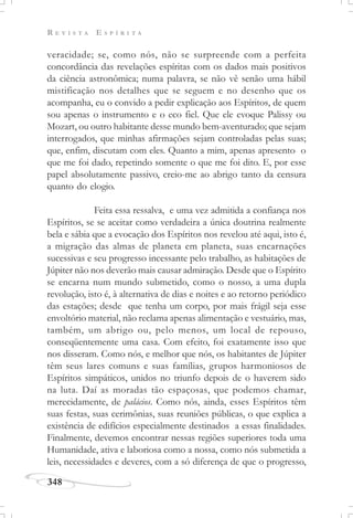 R E V I S T A E S P Í R I T A
348
veracidade; se, como nós, não se surpreende com a perfeita
concordância das revelações espíritas com os dados mais positivos
da ciência astronômica; numa palavra, se não vê senão uma hábil
mistificação nos detalhes que se seguem e no desenho que os
acompanha, eu o convido a pedir explicação aos Espíritos, de quem
sou apenas o instrumento e o eco fiel. Que ele evoque Palissy ou
Mozart, ou outro habitante desse mundo bem-aventurado; que sejam
interrogados, que minhas afirmações sejam controladas pelas suas;
que, enfim, discutam com eles. Quanto a mim, apenas apresento o
que me foi dado, repetindo somente o que me foi dito. E, por esse
papel absolutamente passivo, creio-me ao abrigo tanto da censura
quanto do elogio.
Feita essa ressalva, e uma vez admitida a confiança nos
Espíritos, se se aceitar como verdadeira a única doutrina realmente
bela e sábia que a evocação dos Espíritos nos revelou até aqui, isto é,
a migração das almas de planeta em planeta, suas encarnações
sucessivas e seu progresso incessante pelo trabalho, as habitações de
Júpiter não nos deverão mais causar admiração. Desde que o Espírito
se encarna num mundo submetido, como o nosso, a uma dupla
revolução, isto é, à alternativa de dias e noites e ao retorno periódico
das estações; desde que tenha um corpo, por mais frágil seja esse
envoltório material, não reclama apenas alimentação e vestuário, mas,
também, um abrigo ou, pelo menos, um local de repouso,
conseqüentemente uma casa. Com efeito, foi exatamente isso que
nos disseram. Como nós, e melhor que nós, os habitantes de Júpiter
têm seus lares comuns e suas famílias, grupos harmoniosos de
Espíritos simpáticos, unidos no triunfo depois de o haverem sido
na luta. Daí as moradas tão espaçosas, que podemos chamar,
merecidamente, de palácios. Como nós, ainda, esses Espíritos têm
suas festas, suas cerimônias, suas reuniões públicas, o que explica a
existência de edifícios especialmente destinados a essas finalidades.
Finalmente, devemos encontrar nessas regiões superiores toda uma
Humanidade, ativa e laboriosa como a nossa, como nós submetida a
leis, necessidades e deveres, com a só diferença de que o progresso,
 
