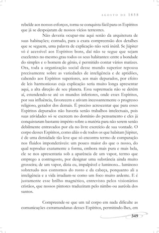 A G O S T O D E 1 8 5 8
349
rebelde aos nossos esforços, torna-se conquista fácil para os Espíritos
que já se despojaram de nossos vícios terrestres.
Não deveria ocupar-me aqui senão da arquitetura de
suas habitações; contudo, para a exata compreensão dos detalhes
que se seguem, uma palavra de explicação não será inútil. Se Júpiter
só é acessível aos Espíritos bons, daí não se segue que sejam
excelentes no mesmo grau todos os seus habitantes: entre a bondade
do simples e o homem de gênio, é permitido contar vários matizes.
Ora, toda a organização social desse mundo superior repousa
precisamente sobre as variedades de inteligência e de aptidões,
cabendo aos Espíritos superiores, aos mais depurados, por efeito
de leis harmoniosas cuja explicação seria muito longa apresentar
aqui, a alta direção de seu planeta. Essa supremacia não se detém
aí, estendendo-se até os mundos inferiores, onde esses Espíritos,
por sua influência, favorecem e ativam incessantemente o progresso
religioso, gerador dos demais. É preciso acrescentar que para esses
Espíritos depurados não haveria senão trabalhos intelectuais, pois
suas atividades só se exercem no domínio do pensamento e eles já
conquistaram bastante império sobre a matéria para não serem senão
debilmente entravados por ela no livre exercício de sua vontade. O
corpo desses Espíritos, como aliás o de todos os que habitam Júpiter,
é de uma densidade tão leve que só encontra termo de comparação
nos fluidos imponderáveis: um pouco maior do que o nosso, do
qual reproduz exatamente a forma, embora mais pura e mais bela,
ele se nos apresentaria sob a aparência de um vapor, termo que
emprego a contragosto, por designar uma substância ainda muito
grosseira; de um vapor, dizia eu, impalpável e luminoso... luminoso
sobretudo nos contornos do rosto e da cabeça, porquanto ali a
inteligência e a vida irradiam-se como um foco muito ardente. E é
justamente esse brilho magnético, entrevisto pelos visionários
cristãos, que nossos pintores traduziram pelo nimbo ou auréola dos
santos.
Compreende-se que um tal corpo em nada dificulte as
comunicações extramundanas desses Espíritos, permitindo-lhes, em
 