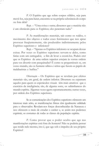 J A N E I R O D E 1 8 5 8
35
P. O Espírito que age sobre corpos sólidos, seja para
movê-los, seja para bater, encontra-se na própria substância do corpo
ou fora dela?
Resp. – “Uma coisa e outra; dissemos que a matéria não
é um obstáculo para os Espíritos; eles penetram tudo.”
P. As manifestações materiais, tais como os ruídos, o
movimento dos objetos e todos esses fenômenos que nos apraz
provocar freqüentemente, são produzidos indistintamente pelos
Espíritos superiores e inferiores?
Resp. – “Apenas os Espíritos inferiores se ocupam dessas
coisas. Por vezes os Espíritos superiores servem-se deles, como
farias com um carregador, a fim de levar a escutá-los. Podeis crer
que os Espíritos de uma ordem superior estejam às vossas ordens
para vos divertir com pasquinadas? É como se perguntásseis se, em
vosso mundo, são os homens sábios e sérios que fazem os papéis de
malabaristas e bufões.”
Observação – Os Espíritos que se revelam por efeitos
materiais são, em geral, de ordem inferior. Divertem ou espantam
aqueles para quem os espetáculos visuais têm mais atrativos que o
exercício da inteligência; são, de alguma sorte, os saltimbancos do
mundo espírita. Algumas vezes agem espontaneamente; outras vezes,
por ordem dos Espíritos superiores.
Se as comunicações dos Espíritos superiores oferecem um
interesse mais sério, as manifestações físicas têm igualmente utilidade
para o observador. Revelam-nos forças desconhecidas da Natureza e
nos oferecem o meio de estudar o caráter e, se assim nos podemos
exprimir, os costumes de todas as classes da população espírita.
P. Como provar que o poder oculto que age nas
manifestações espíritas está fora do homem? Não se poderia pensar
que reside nele mesmo, isto é, que age sob o impulso de seu próprio
Espírito?
 