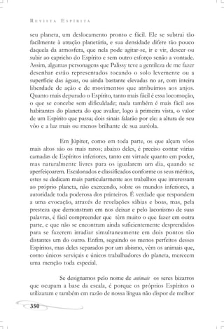 R E V I S T A E S P Í R I T A
350
seu planeta, um deslocamento pronto e fácil. Ele se subtrai tão
facilmente à atração planetária, e sua densidade difere tão pouco
daquela da atmosfera, que nela pode agitar-se, ir e vir, descer ou
subir ao capricho do Espírito e sem outro esforço senão a vontade.
Assim, algumas personagens que Palissy teve a gentileza de me fazer
desenhar estão representados tocando o solo levemente ou a
superfície das águas, ou ainda bastante elevadas no ar, com inteira
liberdade de ação e de movimentos que atribuímos aos anjos.
Quanto mais depurado o Espírito, tanto mais fácil é essa locomoção,
o que se concebe sem dificuldade; nada também é mais fácil aos
habitantes do planeta do que avaliar, logo à primeira vista, o valor
de um Espírito que passa; dois sinais falarão por ele: a altura de seu
vôo e a luz mais ou menos brilhante de sua auréola.
Em Júpiter, como em toda parte, os que alçam vôos
mais altos são os mais raros; abaixo deles, é preciso contar várias
camadas de Espíritos inferiores, tanto em virtude quanto em poder,
mas naturalmente livres para os igualarem um dia, quando se
aperfeiçoarem. Escalonados e classificados conforme os seus méritos,
estes se dedicam mais particularmente aos trabalhos que interessam
ao próprio planeta, não exercendo, sobre os mundos inferiores, a
autoridade toda poderosa dos primeiros. É verdade que respondem
a uma evocação, através de revelações sábias e boas, mas, pela
presteza que demonstram em nos deixar e pelo laconismo de suas
palavras, é fácil compreender que têm muito o que fazer em outra
parte, e que não se encontram ainda suficientemente desprendidos
para se fazerem irradiar simultaneamente em dois pontos tão
distantes um do outro. Enfim, seguindo os menos perfeitos desses
Espíritos, mas deles separados por um abismo, vêm os animais que,
como únicos serviçais e únicos trabalhadores do planeta, merecem
uma menção toda especial.
Se designamos pelo nome de animais os seres bizarros
que ocupam a base da escala, é porque os próprios Espíritos o
utilizaram e também em razão de nossa língua não dispor de melhor
 