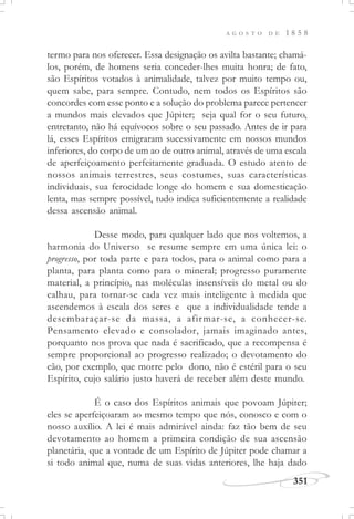 A G O S T O D E 1 8 5 8
351
termo para nos oferecer. Essa designação os avilta bastante; chamá-
los, porém, de homens seria conceder-lhes muita honra; de fato,
são Espíritos votados à animalidade, talvez por muito tempo ou,
quem sabe, para sempre. Contudo, nem todos os Espíritos são
concordes com esse ponto e a solução do problema parece pertencer
a mundos mais elevados que Júpiter; seja qual for o seu futuro,
entretanto, não há equívocos sobre o seu passado. Antes de ir para
lá, esses Espíritos emigraram sucessivamente em nossos mundos
inferiores, do corpo de um ao de outro animal, através de uma escala
de aperfeiçoamento perfeitamente graduada. O estudo atento de
nossos animais terrestres, seus costumes, suas características
individuais, sua ferocidade longe do homem e sua domesticação
lenta, mas sempre possível, tudo indica suficientemente a realidade
dessa ascensão animal.
Desse modo, para qualquer lado que nos voltemos, a
harmonia do Universo se resume sempre em uma única lei: o
progresso, por toda parte e para todos, para o animal como para a
planta, para planta como para o mineral; progresso puramente
material, a princípio, nas moléculas insensíveis do metal ou do
calhau, para tornar-se cada vez mais inteligente à medida que
ascendemos à escala dos seres e que a individualidade tende a
desembaraçar-se da massa, a afirmar-se, a conhecer-se.
Pensamento elevado e consolador, jamais imaginado antes,
porquanto nos prova que nada é sacrificado, que a recompensa é
sempre proporcional ao progresso realizado; o devotamento do
cão, por exemplo, que morre pelo dono, não é estéril para o seu
Espírito, cujo salário justo haverá de receber além deste mundo.
É o caso dos Espíritos animais que povoam Júpiter;
eles se aperfeiçoaram ao mesmo tempo que nós, conosco e com o
nosso auxílio. A lei é mais admirável ainda: faz tão bem de seu
devotamento ao homem a primeira condição de sua ascensão
planetária, que a vontade de um Espírito de Júpiter pode chamar a
si todo animal que, numa de suas vidas anteriores, lhe haja dado
 