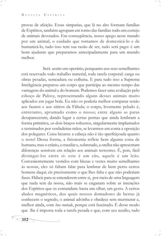 R E V I S T A E S P Í R I T A
352
provas de afeição. Essas simpatias, que lá no alto formam famílias
de Espíritos, também agrupam em torno das famílias todo um cortejo
de animais devotados. Em conseqüência, nosso apego neste mundo
por um animal, o cuidado que tomamos de domesticá-lo e de
humanizá-lo, tudo isso tem sua razão de ser, tudo será pago: é um
bom ajudante que preparamos antecipadamente para um mundo
melhor.
Será assim um operário, porquanto aos seus semelhantes
está reservado todo trabalho material, toda tarefa corporal: carga ou
obras pesadas, semeadura ou colheita. E para tudo isso a Suprema
Inteligência preparou um corpo que participa ao mesmo tempo das
vantagens do animal e do homem. Podemos fazer uma avaliação pelo
esboço de Palissy, representando alguns desses animais muito
aplicados em jogar bola. Eu não os poderia melhor comparar senão
aos faunos e aos sátiros da Fábula; o corpo, levemente peludo é,
entretanto, aprumado como o nosso; entre alguns as patas
desapareceram, dando lugar a certas pernas que ainda lembram a
forma primitiva, os dois braços robustos, singularmente implantados
e terminados por verdadeiras mãos, se levarmos em conta a oposição
dos polegares. Coisa bizarra: a cabeça não é tão aperfeiçoada quanto
o resto! Dessa forma, a fisionomia reflete bem alguma coisa de
humano, mas o crânio, o maxilar e, sobretudo, a orelha não apresentam
diferenças sensíveis em relação aos animais terrestres. É, pois, fácil
distingui-los entre si: este é um cão, aquele é um leão.
Convenientemente vestidos com blusas e vestes muito semelhantes
às nossas, eles só faltam falar para lembrar de bem perto certos
homens daqui; eis precisamente o que lhes falta e que não poderiam
fazer. Hábeis para se entenderem entre si, por meio de uma linguagem
que nada tem da nossa, não mais se enganam sobre as intenções
dos Espíritos que os comandam: basta um olhar, um gesto. A certos
abalos magnéticos, dos quais nossos domadores de bestas já
conhecem o segredo, o animal advinha e obedece sem murmurar e,
melhor ainda, com boa vontade, porque está fascinado. É desse modo
que lhe é imposta toda a tarefa pesada e que, com seu auxílio, tudo
 