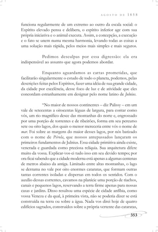 A G O S T O D E 1 8 5 8
353
funciona regularmente de um extremo ao outro da escala social: o
Espírito elevado pensa e delibera, o espírito inferior age com sua
própria iniciativa e o animal executa. Assim, a concepção, a execução
e o fato se unem numa mesma harmonia, levando todas as coisas a
uma solução mais rápida, pelos meios mais simples e mais seguros.
Pedimos desculpas por essa digressão: ela era
indispensável ao assunto que agora podemos abordar.
Enquanto aguardamos as cartas prometidas, que
facilitarão singularmente o estudo de todo o planeta, podemos, pelas
descrições feitas pelos Espíritos, fazer uma idéia de sua grande cidade,
da cidade por excelência, desse foco de luz e de atividade que eles
concordam estranhamente em designar pelo nome latino de Julnius.
“No maior de nossos continentes – diz Palissy – em um
vale de setecentas a oitocentas léguas de largura, para contar como
vós, um rio magnífico desce das montanhas do norte e, engrossado
por uma porção de torrentes e de ribeirões, forma em seu percurso
sete ou oito lagos, dos quais o menor mereceria entre vós o nome de
mar. Foi sobre as margens do maior desses lagos, por nós batizado
com o nome de Pérola, que nossos antepassados lançaram os
primeiros fundamentos de Julnius. Essa cidade primitiva ainda existe,
venerada e guardada como preciosa relíquia. Sua arquitetura difere
muito da vossa. Explicar-vos-ei tudo isso em seu devido tempo; por
ora ficai sabendo que a cidade moderna está apenas a algumas centenas
de metros abaixo da antiga. Limitado entre altas montanhas, o lago
se derrama no vale por oito enormes cataratas, que formam outras
tantas correntes isoladas e dispersas em todos os sentidos. Com o
auxílio dessas correntes, cavamos na planície uma porção de riachos,
canais e pequenos lagos, reservando a terra firme apenas para nossas
casas e jardins. Disso resultou uma espécie de cidade anfíbia, como
vossa Veneza e da qual, à primeira vista, não se poderia dizer se está
construída na terra ou sobre a água. Nada vos direi hoje de quatro
edifícios sagrados, construídos sobre a própria vertente das cataratas,
 