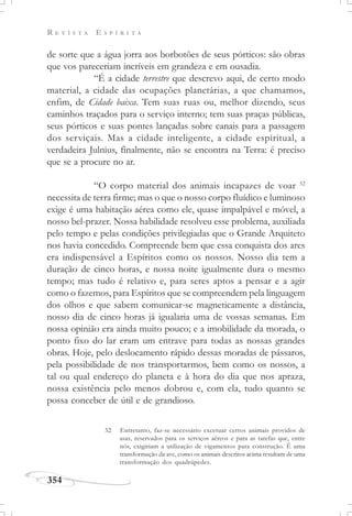 R E V I S T A E S P Í R I T A
354
de sorte que a água jorra aos borbotões de seus pórticos: são obras
que vos pareceriam incríveis em grandeza e em ousadia.
“É a cidade terrestre que descrevo aqui, de certo modo
material, a cidade das ocupações planetárias, a que chamamos,
enfim, de Cidade baixa. Tem suas ruas ou, melhor dizendo, seus
caminhos traçados para o serviço interno; tem suas praças públicas,
seus pórticos e suas pontes lançadas sobre canais para a passagem
dos serviçais. Mas a cidade inteligente, a cidade espiritual, a
verdadeira Julnius, finalmente, não se encontra na Terra: é preciso
que se a procure no ar.
“O corpo material dos animais incapazes de voar 52
necessita de terra firme; mas o que o nosso corpo fluídico e luminoso
exige é uma habitação aérea como ele, quase impalpável e móvel, a
nosso bel-prazer. Nossa habilidade resolveu esse problema, auxiliada
pelo tempo e pelas condições privilegiadas que o Grande Arquiteto
nos havia concedido. Compreende bem que essa conquista dos ares
era indispensável a Espíritos como os nossos. Nosso dia tem a
duração de cinco horas, e nossa noite igualmente dura o mesmo
tempo; mas tudo é relativo e, para seres aptos a pensar e a agir
como o fazemos, para Espíritos que se compreendem pela linguagem
dos olhos e que sabem comunicar-se magneticamente a distância,
nosso dia de cinco horas já igualaria uma de vossas semanas. Em
nossa opinião era ainda muito pouco; e a imobilidade da morada, o
ponto fixo do lar eram um entrave para todas as nossas grandes
obras. Hoje, pelo deslocamento rápido dessas moradas de pássaros,
pela possibilidade de nos transportarmos, bem como os nossos, a
tal ou qual endereço do planeta e à hora do dia que nos apraza,
nossa existência pelo menos dobrou e, com ela, tudo quanto se
possa conceber de útil e de grandioso.
52 Entretanto, faz-se necessário excetuar certos animais providos de
asas, reservados para os serviços aéreos e para as tarefas que, entre
nós, exigiriam a utilização de vigamentos para construção. É uma
transformação da ave, como os animais descritos acima resultam de uma
transformação dos quadrúpedes.
 